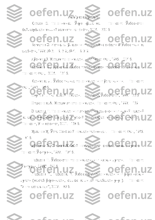 Asosiy   adabiyotlar :
Қораев   С.   Топонимика.   Ўқув   қўлланма.   –   Тошкент:   Ўзбекистон
файласуфлари миллий жамияти нашриёти, 2006. – 320 б
  
Бегматов Э. Истиқлол ўлкасининг топонимик сиёсати // Ўзбек тили ва
адабиёти, 1997. № 3. – Б. 3-9; № 4. – Б. 7-9.
Дўсимов З. Хоразм топонимлари. – Тошкент: Фан, 1985. – 104 б.
Каримов   С.,   Бўриев   С.   Ўзбек   топонимикаси   тараққиёт   босқичида.   –
Тошкент: Фан,   2006. – 131 б.
Каримова   Л.   Ўзбек   тилида   топонимларнинг   ўрганилиши.   –   Тошкент:
Фан, 1982. – 96 б.
       Охунов Н. Тил ва жой номлари.  - Тошкент, Ўзбекистон, 1988. – 32 б
Отажонова А. Хоразм этнотопонимлари.–Тошкент: Фан, 1997. – 129 
Эназаров   Т.   Топонимларнинг   этимологик   тадқиқининг   илмий-назарий
ва   амалий-услубий   асослари   (Туркий   топонимлар   мисолида).   I-   китоб.   –
Тошкент, Университет, 2001. - 128 б.
Ҳасанов Ҳ. Ўрта Осиё жой номлари тарихидан. – Тошкент: Фан, 1965.
– 81 б.
Дўсимов   З.,   Эгамов   Х.   Жой   номларининг   қисқача   изоҳли   луғати.   –
Тошкент: Ўқитувчи, 1977. – 174 б.
Нафасов   Т.   Ўзбекистон   топонимларининг   изоҳли   луғати.   –   Тошкент:
Ўқитувчи, 1988. – 290 б.
.Нафасов   Т.,   Нафасова   В.   Ўзбек   тили   топонимларининг   ўқув   изоҳли
луғати   (мактаб   ўқувчилари,   коллеж   ва   лицей   талабалари   учун).   –   Тошкент:
“Янги аср авлоди”, 2007. – 87 б. 