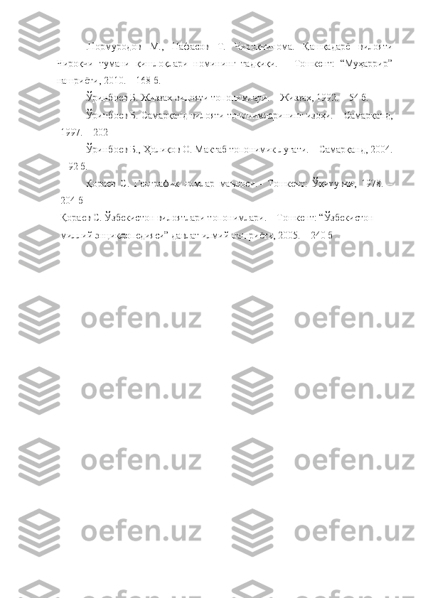 .Нормуродов   М.,   Нафасов   Т.   Чироқчинома.   Қашқадарё   вилояти
Чироқчи   тумани   қишлоқлари   номининг   тадқиқи.   –   Тошкент:   “Муҳаррир”
нашриёти, 2010. – 168 б.
Ўринбоев Б. Жиззах вилояти топонимлари. – Жиззах, 1992. – 54 б.
Ўринбоев Б. Самарқанд вилояти топонимларининг изоҳи. – Самарқанд,
1997. – 202 
Ўринбоев Б., Ҳолиқов О. Мактаб топонимик луғати. – Самарқанд, 2004.
– 92 б. 
Қораев   С.   Географик   номлар   маъноси.–   Тошкент:   Ўқитувчи,   1978.   –
204 б 
Қораев С. Ўзбекистон вилоятлари топонимлари. – Тошкент: “Ўзбекистон 
миллий энциклопедияси” давлат илмий нашриёти, 2005. – 240 б 