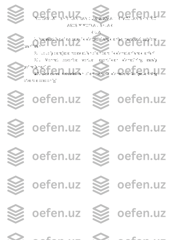 NODAVLAT ISh BILAN BANDLIK XIZMATI RIVOJLANIShINING
ASOSIY YO‘NALIShLARI
REJA
1.   Nodavlat  ish bilan bandlik xizmatini  shakllanish mezonlari bo‘yicha
tasniflash
2. Hududiy darajada nodavlat ish bilan bandlik xizmatlari shakllanishi
2.1.   Mehnat   bozorida   v ertual   agentliklar   xizmati ning   asosiy
yo‘nalishlari
2.2.   Davlat   va   nodavlat   ish   bilan   bandlik   xizmatlari   faoliyatlarining
o‘zaro aloqadorligi  