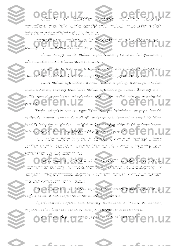 - ko‘pchilik   ish   beruvchilar   qandaydir   ma’lumotlar   bazasidagi
nomzodlarga   emas,   balki   kadrlar   agentligi   orqali   malakali   mutaxassisni   yollash
bo‘yicha murojaat qilishni ma’qul ko‘radilar.
Internetning ma’lumotlar bazasidan foydalanishni to‘lovli  xususiyatga ega 
ekanligini qo‘llab quvvatlovchilar fikriga ko‘ra:
- o‘nlab   xorijiy   pullik   vertual   agentliklarning   samarali   faoliyatlarining
ta’minlanishini misol sifatida keltirish mumkin;
- bepul   Internet   xizmatlari   chegaralangan,   chunki   malakali   mutaxassislar
hech qachon bepul Internetga o‘zlarining rezyumelarini joylashtirmaydilar;
- pullik   vertual   agentliklari   xizmati   kadrlar   agentligi   xizmatiga   nisbatan
ancha   arzondir,   shunday   ekan   talab   vertual   agentliklarga   oshadi.   Shunday   qilib,
pullik   vertual   agentliklar   mijozlarning   vaqtini   va   pulini   tejash   imkoniyatini
yaratadi.
Ya qin   kelajakda   vertual   agentliklar   faoliyat   hajmining   kengayib   borishi
natijasida   Internet   tarmog‘ida   turli   xil   testlar   va   videokameralar   orqali   ish   bilan
bandlik   bo‘yicha   to‘g‘ridan   –   to‘g‘ri   muloq o tlarning   o‘tkazilishi   mehnat   bozori
infratuzilmasida sifat ko‘rsatkichlar oshishiga sharoit yaratadi.
Tadqiqotlar   natijalari   bo‘yicha   tijorat   bandlik   xizmatlari     haqidagi   axborot
tahlillari shuni  ko‘rsatdiki, nodavlat ish bilan bandlik   xizmati faoliyatining ustun
yo‘nalishlari quyidagilardan iborat:
1. Tashkilotlar   va   korxonalar   uchun   xodimlarni   tanlash.   Bu   yo‘nalishda
xodimlarni tanlash bo‘yicha imt c   & Metropolis   Samarqand Kadrlar Agentligi o‘z
faoliyatini   rivojlantirmoqda.   Agentlik   xodimlarni   tanlash   xizmatidan   tashqari
maslahat xizmatlarini ham ko‘rsatadi.
Har bir agentlik tijorat  mehnat birjalari singari malaka yoki kasbiy tanlashga
bog‘liq holda ixtisoslashgan va universal bo‘lishi mumkin.
Tijorat   mehnat   birjalari   ham   shunday   xizmatlarni   ko‘rsatadi   va   ularning
mijozlari bo‘lib fuqarolar, ish izlovchilar, ish beruvchilar hisoblanishadi.
2. Ish izlovchi fuqarolarni ishga joylashtirishga ko‘maklashish. 