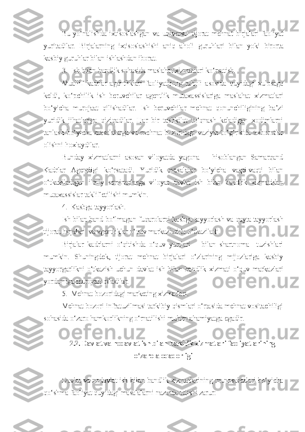 Bu   yo‘nalishda   ixtisoslashgan   va   universal   tijorat   mehnat   birjalari   faoliyat
yuritadilar.   Birjalarning   ixtisoslashishi   aniq   aholi   guruhlari   b ilan   yoki   birorta
kasbiy guruhlar  b ilan ishlashdan iborat.
3. Ish bilan bandlik sohasida maslahat xizmatlari ko‘rsatish.
Muallif   kadrlar   agentliklari   faoliyatining   tahlili   asosida   quyidagi   xulosaga
keldi,   ko‘pchilik   ish   beruvchilar   agentlik   mutaxassislariga   maslahat   xizmatlari
bo‘yicha   murojaat   qilishadilar.   Ish   beruvchilar   mehnat   qonunchiligining   ba’zi
yuridik   jihatlariga   qiziqadilar.   Har   bir   tashkilot   to‘qnash   keladigan   xodimlarni
tanlash   bo‘yicha   masalalarga   va   mehnat   bozoridagi   vaziyat   to‘g‘risida   axborotlar
olishni hoxlaydilar.
Bunday   xizmatlarni   asosan   viloyatda   yagona       hisoblangan   Samarqand
Kadrlar   Agentligi   ko‘rsatadi.   Yuridik   masalalar   bo‘yicha   vaqti-vaqti   bilan
o‘tkaziladigan   ilmiy   seminarlarga   viloyat   davlat   ish   bilan   bandlik   xizmatidan
mutaxassislar taklif etilishi mumkin.
4. Kasbga tayyorlash.
Ish bilan band   bo‘lmagan fuqarolarni kasbga tayyorlash va qayta tayyorlash
tijorat birjalari  va agentliklar o‘quv markazlarida o‘tkaziladi.
Birjalar   kadrlarni   o‘qitishda   o‘quv   yurtlari       bilan   shartnoma     tuzishlari
mumkin.   Shuningdek,   tijorat   mehnat   birjalari   o‘zlarining   mijozlariga   kasbiy
tayyorgarlikni   o‘tkazish   uchun   davlat   ish   bilan   bandlik   xizmati   o‘quv   markazlari
yordamiga murojaat qiladilar.
5. Mehnat bozoridagi marketing xizmatlari.
Mehnat bozori infratuzilmasi tarkibiy qismlari o‘rtasida mehnat vositachiligi
sohasida o‘zaro hamkorlikning o‘rnatilishi muhim ahamiyatga egadir.
2.2. Davlat va nodavlat ish bilan bandlik xizmatlari faoliyatlarining
o‘zaro aloqadorligi
Davlat va nodavlat ish bilan bandlik xizmatlarining munosabatlari bo‘yicha
qo‘shma faoliyat quyidagi masalalarni nazarda tutishi zarur: 