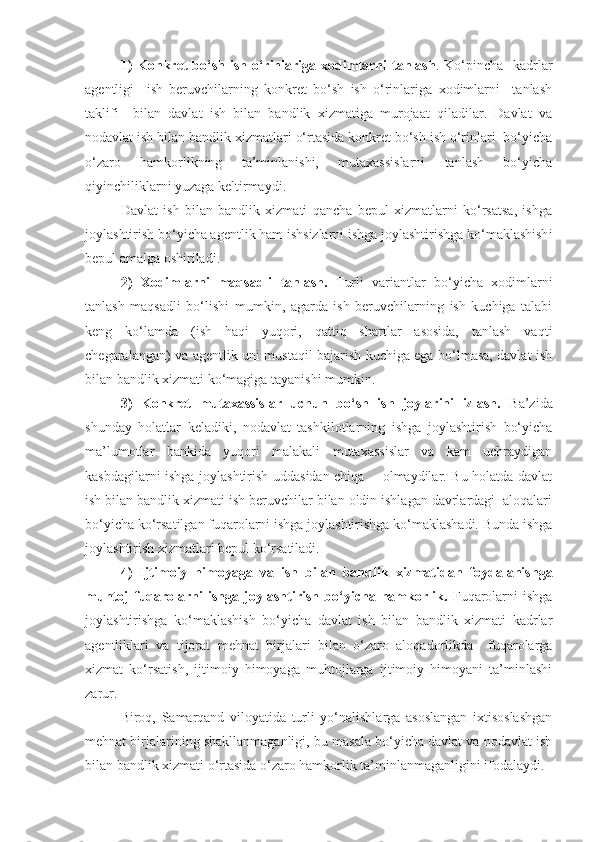 1)  Konkret  bo‘sh ish o‘rinlariga xodimlarni  tanlash . Ko‘pincha   kadrlar
agentligi     ish   beruvchilarning   konkret   bo‘sh   ish   o‘rinlariga   xodimlarni     tanlash
taklifi     bilan   davlat   ish   bilan   bandlik   xizmatiga   murojaat   qiladilar.   Davlat   va
nodavlat ish bilan bandlik xizmatlari o‘rtasida konkret bo‘sh ish o‘rinlari  bo‘yicha
o‘zaro   hamkorlikning   ta’minlanishi,   mutaxassislarni   tanlash   bo‘yicha
qiyinchiliklarni yuzaga keltirmaydi.
Davlat   ish   bilan   bandlik   xizmati   qancha   bepul   xizmatlarni   ko‘rsatsa,   ishga
joylashtirish bo‘yicha agentlik ham ishsizlarni ishga joylashtirishga ko‘maklashish i
bepul amalga oshiriladi.
2)   Xodimlarni   maqsadli   tanlash.   Turli   variantlar   bo‘yicha   xodimlarni
tanlash   maqsadli   bo‘lishi   mumkin,   agarda   ish   beruvchilarning   ish   kuchiga   talabi
keng   ko‘lamda   (ish   haqi   yuqori,   qattiq   shartlar   asosida,   tanlash   vaqti
chegaralangan) va agentlik uni mustaqil bajarish kuchiga ega bo‘lmasa, davlat ish
bilan bandlik xizmati ko‘magiga tayanishi mumkin.
3)   Konkret   mutaxassislar   uchun   bo‘sh   ish   joylarini   izlash.   Ba’zida
shunday   holatlar   keladiki,   nodavlat   tashkilotlarning   ishga   joylashtirish   bo‘yicha
ma’lumotlar   bankida   yuqori   malakali   mutaxassislar   va   kam   uchraydigan
kasbdagilarni ishga joylashtirish uddasidan chiqa       olmaydilar. Bu holatda davlat
ish bilan bandlik xizmati ish beruvchilar bilan oldin ishlagan davrlardagi  aloqalari
bo‘yicha ko‘rsatilgan fuqarolarni ishga joylashtirishga ko‘maklashadi. Bunda ishga
joylashtirish xizmatlari bepul ko‘rsatiladi. 
4)   Ijtimoiy   himoyaga   v a   ish   bilan   bandlik   xizmatidan   foydalanishga
muhtoj   fuqarolarni   ishga   joylashtirish   bo‘yicha   hamkorlik.   Fuqarolarni   ishga
joylashtirishga   ko‘maklashish   bo‘yicha   davlat   ish   bilan   bandlik   xizmati   kadrlar
agentliklari   va   tijorat   mehnat   birjalari   bilan   o‘zaro   aloqadorlikda     fuqarolarga
xizmat   ko‘rsatish,   ijtimoiy   himoyaga   muhtojlarga   ijtimoiy   himoyani   ta’minlashi
zarur.
Biroq,   Samarqand   viloyatida   turli   yo‘nalishlarga   asoslangan   ixtisoslashgan
mehnat birjalarining shakllanmaganligi, bu masala bo‘yicha davlat va nodavlat ish
bilan bandlik xizmati o‘rtasida o‘zaro hamkorlik ta’minlanmaganligini ifodalaydi. 