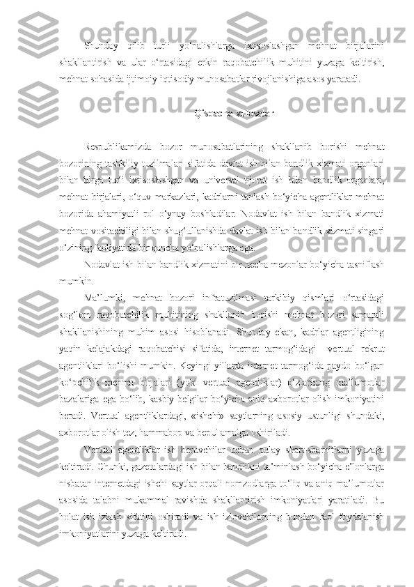 Shunday   qilib   turli   yo‘nalishlarga   ixtisoslashgan   mehnat   birjalarini
shakllantirish   va   ular   o‘rtasidagi   erkin   raqobatchilik   muhitini   yuzaga   keltirish ,
mehnat sohasida ijtimoiy-iqtisodiy munosabatlar rivojlanishiga asos yaratadi. 
Qisqacha xulosalar
Respublikamizda   bozor   munosabatlarining   shakllanib   borishi   mehnat
bozorining tashkiliy tuzilmalari  sifatida davlat  ish bilan bandlik xizmati  organlari
bilan   birga   turli   ixtisoslashgan   va   universal   tijorat   ish   bilan   bandlik   organlari,
mehnat   birjalari,   o‘quv   markazlari,   kadrlarni   tanlash   bo‘yicha   agentliklar   mehnat
bozorida   ahamiyatli   rol   o‘ynay   boshladilar.   Nodavlat   ish   bilan   bandlik   xizmati
mehnat vositachiligi bilan shug‘ullanishda davlat ish bilan bandlik xizmati singari
o‘zining faoliyatida bir qancha yo‘nalishlarga ega.
Nodavlat ish bilan bandlik xizmatini bir necha mezonlar bo‘yicha tasniflash
mumkin.
Ma’lumki,   mehnat   bozori   infratuzilmasi   tarkibiy   qismlari   o‘rtasidagi
sog‘lom   raqobatchilik   muhitining   shakllanib   borishi   mehnat   bozori   samarali
shakllanishining   muhim   asosi   hisoblanadi.   Shunday   ekan,   kadrlar   agentligining
yaqin   kelajakdagi   raqobatchisi   sifatida,   internet   tarmog‘idagi     vertual   rekrut
agentliklari   bo‘lishi   mumkin.   Keyingi   yillarda   internet   tarmog‘ida   paydo   bo‘lgan
ko‘pchilik   mehnat   birjalari   (yoki   vertual   agentliklar)   o‘zlarining   ma’lumotlar
bazalariga  ega  bo‘lib,  kasbiy  belgilar  bo‘yicha  aniq  axborotlar  olish   imkoniyatini
beradi.   Vertual   agentliklardagi,   «ishchi»   saytlarning   asosiy   ustunligi   shundaki,
axborotlar olish tez, hammabop va bepul amalga oshiriladi.
Vertual   agentliklar   ish   beruvchilar   uchun   qulay   shart-sharoitlarni   yuzaga
keltiradi. Chunki, gazetalardagi ish bilan bandlikni ta’minlash bo‘yicha e’lonlarga
nisbatan internetdagi ishchi saytlar orqali nomzodlarga to‘liq va aniq ma’lumotlar
asosida   talabni   mukammal   ravishda   shakllantirish   imkoniyatlari   yaratiladi.   Bu
holat   ish   izlash   sifatini   oshiradi   va   ish   izlovchilarning   bundan   faol   foydalanish
imkoniyatlarini yuzaga keltiradi. 