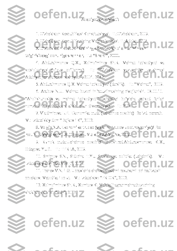 Adabiyotlar ro‘yxati:
1. O‘zbekiston Respublikasi Konstitutsiyasi. -T.:O‘zbekiston, 2009.  
2. O‘zbekiston Respublikasining Mehnat kodeksi.-T.:Adolat, 2007.  
3. O‘zbekiston Respublikasining «Aholini ish bilan ta’minlash 
to‘g‘risida»gi qonuniga sharhlar, -T.: “Sharq”, 2000.
4.   Abdurahmonov   Q.X.,   Xolmo‘minov   Sh.R.   Mehnat   iqtisodiyoti   va
sotsiologiyasi   (o‘quv   qo‘llanma).   -T.:   “O‘zbekiston   yozuvchilar   uyushmasi
Adabiyot jamg‘armasi nashriyoti”, 2004.-207 b. 
5. Abdurahmonov Q.X. Mehnat iqtisodiyoti (darslik). - T.: “Mehnat”,  2009.
6.   Arabov   N.U.   Mehnat   bozori   infratuzilmasining   rivojlanishi.   08.00.10.-
“Aholishunoslik   va   mehnat   iqtisodiyoti”   ixtisosligi   bo‘yicha   Iqtisod   fanlari
nomzodi ilmiy darajasini olish uchun dissertatsiyasi. – T.: 2008.
7. Vladimirova L.P. Ekonomika truda (uchebnoe posobie) -2e izd. pererab.-
M.:  Izdatels kiy dom “Dajkov i K”, 2002.
8.  Volgin N.A.Ekonomika truda: (sosialno-trudov ы e otnosheniya)/ Pod 
red. N.L. Volgina, Yu.D.Odegova. M.: «EKZAMEN», 2009.
9.   R ы nok   truda:Uchebnoe   posobie/Pod.obsh.red.Abduraxmonova   K.X.,
Odegova Yu.G. – T.: TFREA, 2009.
10.   Smirnov   S.N.,   Sidorina   T.Yu.   Sotsialnaya   politika   (uchebnik).   -   M.:
Izdatel skiy dom “GUVShE”, 2004.
11. Trenev V.N. i dr. U pravlenie chelovecheskimi resursami  pri realizatsii 
proektov. Metodika i op ы t.  -  M.: Izdatelstvo  “ PRIOR ”, 2002.
12. Xolmo‘minov Sh.R., Xomitov K. Malakali agrar mehnatbozorining 
shakllanishi. - T.: “Fan”, 2003. 