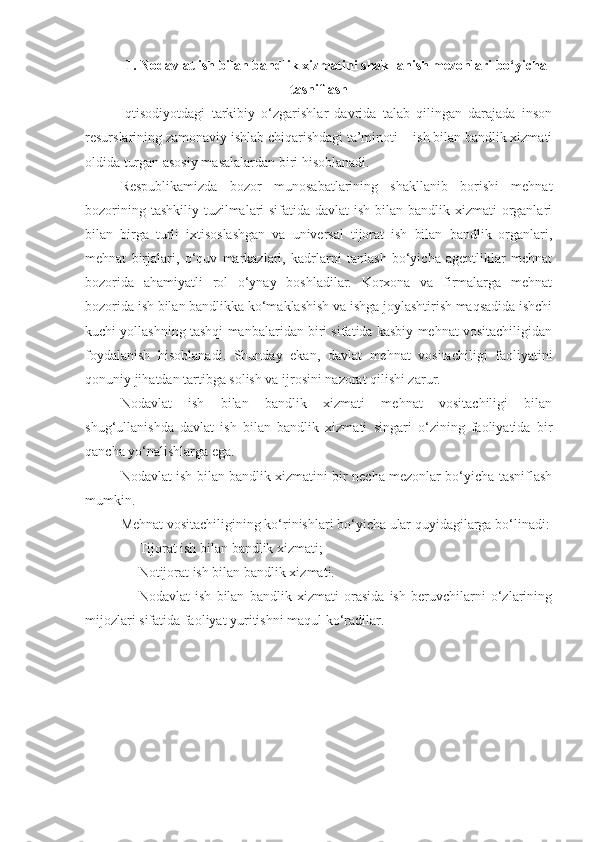 1.   Nodavlat ish bilan bandlik xizmatini shakllanish mezonlari bo‘yicha
tasniflash
Iqtisodiyotdagi   tarkibiy   o‘zgarishlar   davrida   talab   qilingan   darajada   inson
resurslarining zamonaviy ishlab chiqarishdagi ta’minoti -  ish bilan bandlik xizmati
oldida turgan asosiy masalalardan biri hisoblanadi.
Respublikamizda   bozor   munosabatlarining   shakllanib   borishi   mehnat
bozorining tashkiliy tuzilmalari  sifatida davlat  ish bilan bandlik xizmati  organlari
bilan   birga   turli   ixtisoslashgan   va   universal   tijorat   ish   bilan   bandlik   organlari,
mehnat   birjalari,   o‘quv   markazlari,   kadrlarni   tanlash   bo‘yicha   agentliklar   mehnat
bozorida   ahamiyatli   rol   o‘ynay   boshladilar.   Korxona   va   firmalarga   mehnat
bozorida ish bilan bandlikka ko‘maklashish va ishga joylashtirish maqsadida ishchi
kuchi yollashning tashqi manbalaridan biri sifatida kasbiy mehnat vositachiligidan
foydalanish   hisoblanadi.   Shunday   ekan,   davlat   mehnat   vositachiligi   faoliyatini
qonuniy jihatdan tartibga solish va ijrosini nazorat qilishi zarur.
Nodavlat   ish   bilan   bandlik   xizmati   mehnat   vositachiligi   bilan
shug‘ullanishda   davlat   ish   bilan   bandlik   xizmati   singari   o‘zining   faoliyatida   bir
qancha yo‘nalishlarga ega.
Nodavlat ish bilan bandlik xizmatini bir necha mezonlar bo‘yicha tasniflash
mumkin.
Mehnat vositachiligining ko‘rinishlari bo‘yicha ular quyidagilarga bo‘linadi:
- Tijorat  ish bilan  bandlik xizmati;
- Notijorat  ish bilan  bandlik xizmati.
- Nodavlat   ish   bilan   bandlik   xizmati   orasida   ish   beruvchilarni   o‘zlarining
mijozlari sifatida faoliyat yuritishni maqul ko‘radilar.  