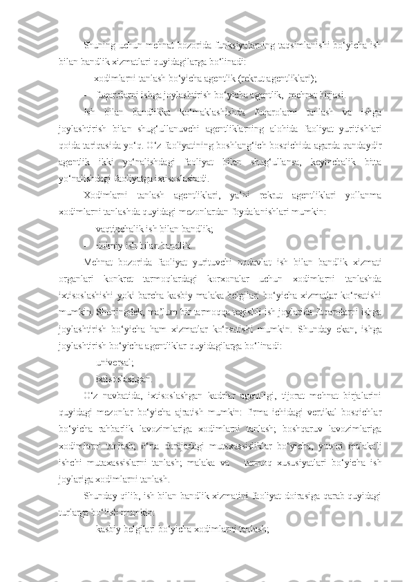 Shuning uchun mehnat bozorida funksiyalarning taqsimlanishi  bo‘yicha ish
bilan bandlik xizmatlari quyidagilarga bo‘linadi:
-    xodimlarni tanlash bo‘yicha agentlik (rekrut agentliklari);
- fuqarolarni ishga joylashtirish bo‘yicha agentlik,  mehnat birjasi.
Ish   bilan   bandlikka   ko‘maklashishda   fuqarolarni   tanlash   va   ishga
joylashtirish   bilan   shug‘ullanuvchi   agentliklarning   alohida   faoliyat   yuritishlari
qoida tariqasida yo‘q. O‘z faoliyatining boshlang‘ich bosqichida agarda qandaydir
agentlik   ikki   yo‘nalishdagi   faoliyat   bilan   shug‘ullansa,   keyinchalik   bitta
yo‘nalishdagi faoliyatga ixtisoslashadi.
Xodimlarni   tanlash   agentliklari,   ya’ni   rekrut   agentliklari   yollanma
xodimlarni tanlashda quyidagi mezonlardan foydalanishlari mumkin:
- vaqtinchalik ish bilan bandlik;
- doimiy ish bilan bandlik.
Mehnat   bozorida   faoliyat   yurituvchi   nodavlat   ish   bilan   bandlik   xizmati
organlari   konkret   tarmoqlardagi   korxonalar   uchun   xodimlarni   tanlashda
ixtisoslashishi   yoki   barcha   kasbiy-malaka   belgilari   bo‘yicha   xizmatlar   ko‘rsatishi
mumkin. Shuningdek, ma’lum bir tarmoqqa tegishli ish joylarida fuqarolarni ishga
joylashtirish   bo‘yicha   ham   xizmatlar   ko‘rsatishi   mumkin.   Shunday   ekan,   ishga
joylashtirish bo‘yicha agentliklar quyidagilarga bo‘linadi:
- universal;
- ixtisoslashgan.
O‘z   navbatida,   ixtisoslashgan   kadrlar   agentligi,   tijorat   mehnat   birjalarini
quyidagi   mezonlar   bo‘yicha   ajratish   mumkin:   firma   ichidagi   vertikal   bosqichlar
bo‘yicha   rahbarlik   lavozimlariga   xodimlarni   tanlash;   boshqaruv   lavozimlariga
xodimlarni   tanlash;   o‘rta   darajadagi   mutaxassisliklar   bo‘yicha,   yuqori   malakali
ishchi   mutaxassislarni   tanlash;   malaka   va       tarmoq   xususiyatlari   bo‘yicha   ish
joylariga xodimlarni tanlash.
Shunday qilib, ish bilan bandlik xizmatini faoliyat doirasiga qarab quyidagi
turlarga bo‘lish mumkin:
- kasbiy belgilari bo‘yicha xodimlarni tanlash; 