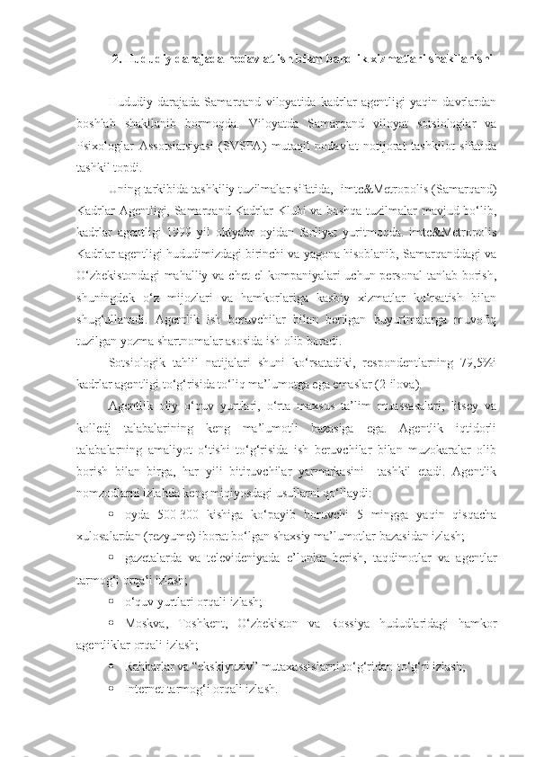 2. Hududiy darajada nodavlat ish bilan bandlik xizmatlari shakllanishi
Hududiy   darajada   Samarqand   viloyatida   kadrlar   agentligi   yaqin   davrlardan
boshlab   shakllanib   bormoqda.   Viloyatda   Samarqand   viloyat   sotsiologlar   va
Psixologlar   Assotsiatsiyasi   (SVSPA)   mutaqil   nodavlat   notijorat   tashkilot   sifatida
tashkil topdi. 
Uning tarkibida tashkiliy tuzilmalar sifatida,  imtc&Metropolis (Samarqand)
Kadrlar Agentligi, Samarqand Kadrlar Klubi va boshqa tuzilmalar mavjud bo‘lib,
kadrlar   agentligi   1999   yil   oktyabr   oyidan   faoliyat   yuritmoqda.   imtc&Metropolis
Kadrlar agentligi hududimizdagi birinchi va yagona hisoblanib, Samarqanddagi va
O‘zbekistondagi  mahalliy va chet  el  kompaniyalari  uchun  personal  tanlab borish,
shuningdek   o‘z   mijozlari   va   hamkorlariga   kasbiy   xizmatlar   ko‘rsatish   bilan
shug‘ullanadi.   Agentlik   ish   beruvchilar   bilan   berilgan   buyurtmalarga   muvofiq
tuzilgan yozma shartnomalar asosida ish olib boradi.
Sotsiologik   tahlil   natijalari   shuni   ko‘rsatadiki,   respondentlarning   79,5%i
kadrlar agentligi to‘g‘risida to‘liq ma’lumotga ega emaslar (2-ilova). 
Agentlik   oliy   o‘quv   yurtlari,   o‘rta   maxsus   ta’lim   muassasalari,   litsey   va
kolledj   talabalarining   keng   ma’lumotli   bazasiga   ega.   Agentlik   iqtidorli
talabalarning   amaliyot   o‘tishi   to‘g‘risida   ish   beruvchilar   bilan   muzokaralar   olib
borish   bilan   birga,   har   yili   bitiruvchilar   yarmarkasini     tashkil   etadi.   Agentlik
nomzodlarni izlahda keng miqiyosdagi usullarni qo‘llaydi:
 oyda   500-300   kishiga   ko‘payib   boruvchi   5   mingga   yaqin   qisqacha
xulosalardan (rezyume) iborat bo‘lgan shaxsiy ma’lumotlar bazasidan izlash;
 gazetalarda   va   televideniyada   e’lonlar   berish,   taqdimotlar   va   agentlar
tarmog‘i orqali izlash;
 o‘quv yurtlari orqali izlash;
 Moskva,   Toshkent,   O‘zbekiston   va   Rossiya   hududlaridagi   hamkor
agentliklar orqali izlash;
 Rahbarlar va  “ eksklyuziv ”  mutaxassislarni to‘g‘ridan - to‘g‘ri izlash;
 Internet tarmog‘i orqali izlash. 