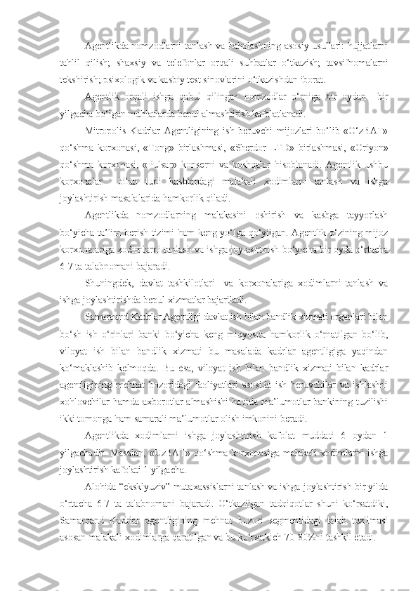 Agentlikda nomzodlarni tanlash va baholashning asosiy usullari: hujjatlarni
tahlil   qilish;   shaxsiy   va   telefonlar   orqali   suhbatlar   o‘tkazish;   tavsifnomalarni
tekshirish; psixologik va kasbiy test sinovlarini o‘tkazishdan iborat.
Agentlik   orqali   ishga   qabul   qilingan   nomzodlar   o‘rniga   bir   oydan     bir
yilgacha bo‘lgan muhlatlarda bepul almashtirish kafolatlanadi.
Mitropolis   Kadrlar   Agentligining   ish   beruvchi   mijozlari   bo‘lib   «O‘zBAT»
qo‘shma   korxonasi,   «Tong»   birlashmasi,   «Sherdor   LTD»   birlashmasi,   «Oriyon»
qo‘shma   korxonasi,   «Pulsar»   konserni   va   boshqalar   hisoblanadi.   Agentlik   ushbu
korxonalar     bilan   turli   kasblardagi   malakali   xodimlarni   tanlash   va   ishga
joylashtirish masalalarida hamkorlik qiladi.
Agentlikda   nomzodlarning   malakasini   oshirish   va   kasbga   tayyorlash
bo‘yicha ta’lim berish tizimi ham keng yo‘lga qo‘yilgan. Agentlik o‘zining mijoz
korxonalariga xodimlarni tanlash va ishga joylashtirish bo‘yicha bir oyda o‘rtacha
6-7 ta talabnomani bajaradi.
Shuningdek,   davlat   tashkilotlari     va   korxonalariga   xodimlarni   tanlash   va
ishga joylashtirishda bepul xizmatlar bajariladi.
Samarqand Kadrlar Agentligi davlat ish bilan bandlik xizmati organlari bilan
bo‘sh   ish   o‘rinlari   banki   bo‘yicha   keng   miqyosda   hamkorlik   o‘rnatilgan   bo‘lib,
viloyat   ish   bilan   bandlik   xizmati   bu   masalada   kadrlar   agentligiga   yaqindan
ko‘maklashib   kelmoqda.   Bu   esa,   viloyat   ish   bilan   bandlik   xizmati   bilan   kadrlar
agentligining   mehnat   bozoridagi   faoliyatlari   asosida   ish   beruvchilar   va   ishlashni
xohlovchilar  hamda  axborotlar  almashishi  haqida ma’lumotlar  bankining tuzilishi
ikki tomonga ham samarali ma’lumotlar olish imkonini beradi.
Agentlikda   xodimlarni   ishga   joylashtirish   kafolat   muddati   6   oydan   1
yilgachadir.   Masalan,   «UzBAT»   qo‘shma   korxonasiga   malakali   xodimlarni   ishga
joylashtirish kafolati 1 yilgacha.
Alohida “eksklyuziv” mutaxassislarni tanlash va ishga joylashtirish bir yilda
o‘rtacha   6-7   ta   talabnomani   bajaradi.   O‘tkazilgan   tadqiqotlar   shuni   ko‘rsatdiki,
Samarqand   Kadrlar   agentligining   mehnat   bozori   segmentidagi   talab   tuzilmasi
asosan malakali xodimlarga qaratilgan va bu ko‘rsatkich 70-80%ni tashkil etadi. 