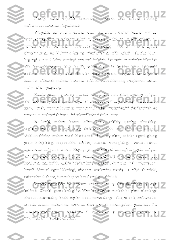 Hozirgi   kunda   agentlik   nomzodlarni     izlash   usuli   sifatida   o‘zining
ma’lumotlar bazasidan foydalanadi.
Viloyatda   Samarqand   kadrlar   klubi   Samarqand   shahar   kadrlar   xizmati
ishchilarining ijtimoiy birlashmasi bo‘lib, u 1999 yil 9 dekabrda tashkil etilgan. Bu
hamkorlik   inson   zahiralarini   boshqarish   sohasidagi     ikki   tomonlama   tajriba
almashinuviga   va   klubning   keyingi   rivojlanishiga   olib   keladi.   Kadrlar   klubi
bugungi   kunda   O‘zbekistondagi   personal   bo‘yicha   ishlovchi   menejerlar   bilan   ish
olib   boruvchi   yagona   klub   bo‘lib,   viloyatdagi   365   kadrlar   bilan   ishlovchi
xodimlarni   o‘z   ichiga   oladi.   Kadrlar   texnologiyasini   rivojlantirish   bo‘yicha
tadbirlar   o‘tkazish   mehnat   bozorida   sifat   ko‘rsatkichlarning   rivojlanishi   uchun
muhim ahamiyatga ega.
Kadrlar  klubining  asosiy  maqsadi   kasbga   doir  qiziqishlari  umumiy  bo‘lgan
kishilarni kasbiy o‘sishga va rivojlanishlari uchun xizmat yuzasidagi muloqotlarni
tashkil   etish,   mehnat   bozorida   mehnat   muomalasi   madaniyatini   rivojlantirish   va
personalni boshqarish institutini takomillashtirishdan iborat.
Ma’lumki,   mehnat   bozori   infratuzilmasi   tarkibiy   qismlari   o‘rtasidagi
sog‘lom   raqobatchilik   muhitining   shakllanib   borishi   mehnat   bozori   samarali
shakllanishining   muhim   asosi   hisoblanadi.   Shunday   ekan,   kadrlar   agentligining
yaqin   kelajakdagi   raqobatchisi   sifatida,   internet   tarmog‘idagi     vertual   rekrut
agentliklari   bo‘lishi   mumkin.   Keyingi   yillarda   internet   tarmog‘ida   paydo   bo‘lgan
ko‘pchilik   mehnat   birjalari   (yoki   vertual   agentliklar)   o‘zlarining   ma’lumotlar
bazalariga  ega  bo‘lib,  kasbiy  belgilar  bo‘yicha  aniq  axborotlar  olish   imkoniyatini
beradi.   Vertual   agentliklardagi,   «ishchi»   saytlarning   asosiy   ustunligi   shundaki,
axborotlar olish tez, hammabop va bepul amalga oshiriladi.
Vertual   agentliklar   ish   beruvchilar   uchun   qulay   shart-sharoitlarni   yuzaga
keltiradi. Chunki, gazetalardagi ish bilan bandlikni ta’minlash bo‘yicha e’lonlarga
nisbatan internetdagi ishchi saytlar orqali nomzodlarga to‘liq va aniq ma’lumotlar
asosida   talabni   mukammal   ravishda   shakllantirish   imkoniyatlari   yaratiladi.   Bu
holat   ish   izlash   sifatini   oshiradi   va   ish   izlovchilarning   bundan   faol   foydalanish
imkoniyatlarini yuzaga keltiradi. 