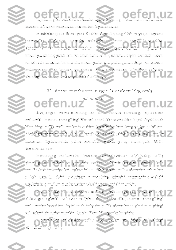 Tajribaning ko‘rsatishicha ,   kadrlar agentliklarining o‘zlari ham ma’lumotlar
bazasini to‘ldirish maqsadida internetdan foydalanadilar.
imtc&Metropolis   Samarqand Kadrlar Agentligining 40% ga yaqin rezyume
(nomzodlar   to‘g‘risida   qisqacha   xulosa)larini   internet   orqali   jo‘natadilar.
Ko‘pchilik   ish   beruvchilar   uchun   vertual   agentliklaridan   foydalanish
imkoniyatlarining yaratilishi ish bilan bandlikning samaradorligini oshiradi. Lekin
ish izlovchilar uchun bir muncha imkoniyatlar chegaralangandir. Agar ish izlovchi
mutaxassisning   ish   tajribasi   yetishmasa   ish   bilan   bandlikni   ta’minlash   bo‘yicha
ularning internetdagi imkoniyatlari ko‘tarilmaydi.
2.1. Mehnat bozorida v ertual agentliklar xizmati ning asosiy
yo‘nalishlari
Rivojlangan   mamlakatlarning   ish   bilan   bandlik   sohasidagi   tajribasidan
ma’lumki, Internet tarmog‘idagi Vertual agentliklar xizmatidan bepul  foydalanish
bilan birga pullik ma’lumotlar  bazasidan  foydalanish  ham  keng yo‘lga  qo‘yilgan.
Bizda hali Internet orqali ish bilan bandlikka ko‘maklashish bo‘yicha ma’lumotlar
bazasidan   foydalanishda   pullik   xizmatlar   amalda   yo‘q,   shuningdek,   MDH
davlatlarida ham.
Internetning   ma’lumotlar   bazasida   ish   izlovchilar   to‘g‘risidagi   to‘liq
qimmatga   ega   bo‘lgan   va   yetarlicha   axborotlar   hamda   keng   miqiyosdagi   ko‘p
omilli izlash imkoniyatlari joylashtiriladi. Ish beruvchi pullik xizmatlar uchun haq
to‘lash   asosida   o‘zini   qiziqtirgan   nomzodning   adresini   internetning   «ishchi
saytlari»dagi ma’lumotlar bazasidan izlashi orqali topishi mumkin.
Davlat ish bilan bandlik xizmati xodimlari, kadrlar agentligi rahbarlari bilan
o‘tkazilgan   og‘zaki     so‘rovlar   natijalari   shuni   ko‘rsatdiki,   internet   tarmog‘idagi
ma’lumotlar   bazasidan   foydalanish   bo‘yicha   pullik   xizmatlar   to‘g‘risida   quyidagi
xulosalarni chiqarish mumkin.  Qarshi fikrni bildirganlar bo‘yicha:
- nomzodlar   to‘g‘risida   to‘liq   ma’lumotlar   va   ishga   yollashdagi
kafolatlarning yo‘qligi; 