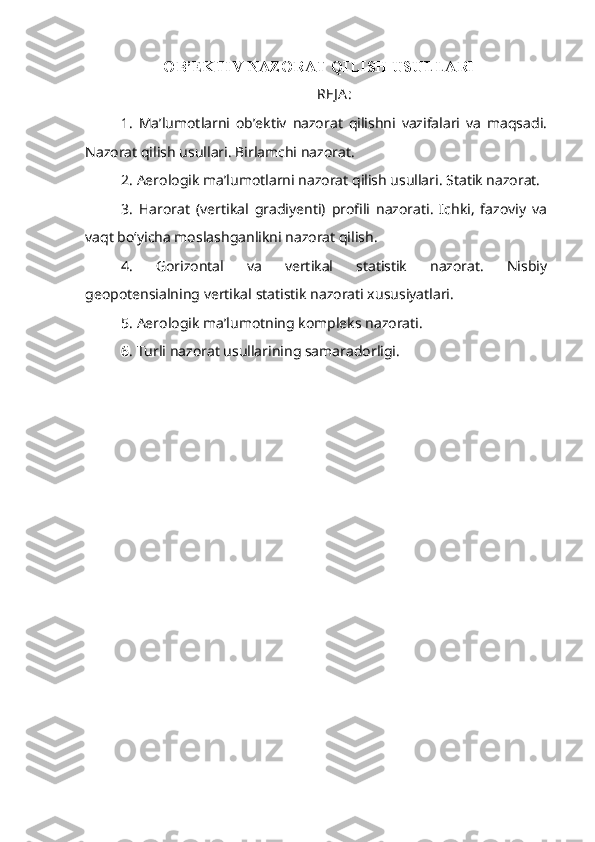 OB’EKTIV NAZORAT QILISH USULLARI  
REJ A :
1.   Ma’lumotlarni   ob’ektiv   nazorat   qilishni   vazifalari   va   maqsadi.
Nazorat qilish usullari. Birlamchi nazorat. 
2. Aerologik ma’lumotlarni nazorat qilish usullari. Statik nazorat. 
3.   Harorat   (vertikal   gradiyenti)   profili   nazorati.   Ichki,   fazoviy   va
vaqt bo‘yicha moslashganlikni nazorat qilish.
4.   Gorizontal   va   vertikal   statistik   nazorat.   Nisbiy
geopotensialning vertikal statistik nazorati xususiyatlari.
5. Aerologik ma’lumotning kompleks nazorati. 
6. Turli nazorat usullarining samaradorligi. 
1 