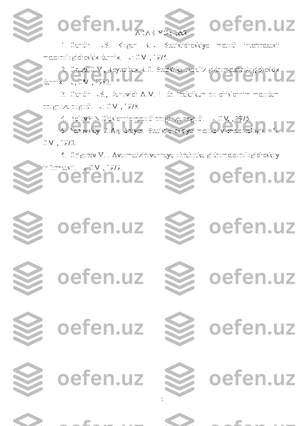 ADABIYOTLAR
1. Gandin   L.S.   Kogan   R.L.   Statisticheskiye   metodi   interpretatsii
meteorologicheskix dannix. -L.: GMI, 1976.
2. Gruza G.V., Reytenbax R.G. Statistika i analiz gidrometeorologicheskix
dannix. -L., GMI, 1982.
3. Gandin   L.S.,   Danovich   A.M.   i     dr.   Praktikum   po   chislennim   metodam
prognoza pogodi. -L.: GMI, 1978.      
4. Belov P.N Chislennie metodi prognoza pogodi. –L. GMI, 1975. 
5. Panovskiy   G.A.,   Brayer.   Statisticheskiye   metodi   v   meteorologii.   –L.
GMI, 1972. 
6. Grigorev   V.I.   Avtomatizirovannaya   obrabotka   gidrometeorologicheskoy
informatsii. –L. GMI, 1979.
10 