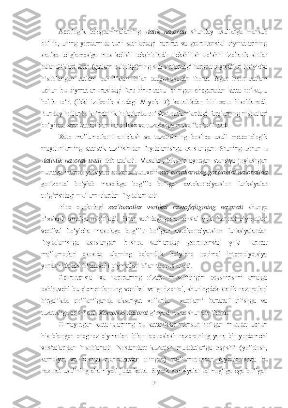 Aerologik   telegrammalarning   statik   nazorati   shunday   usullarga   mansub
bo‘lib,   uning   yordamida   turli   sathlardagi   harorat   va   geopotensial   qiymatlarining
statika   tenglamasiga   mos   kelishi   tekshiriladi.   Tekshirish   qo‘shni   izobarik   sirtlar
balandliklari farqi (qatlam qalinligi)ning shu sirtlardagi harorat qiymatlari bo‘yicha
hisoblangan   qatlam   qalinliklari   bilan   taqqoslashdan   iborat.   Agar   biror   qatlam
uchun bu qiymatlar orasidagi  farq biror qabul qilingan chegaradan katta bo‘lsa, u
holda   to‘rt   (ikki   izobarik   sirtdagi   N   yoki   T )   kattalikdan   biri   xato   hisoblanadi.
Bunday hollarda ko‘pchilik holatlarda qo‘shni qatlamlardagi farqlarning nisbatlari
bo‘yicha xato kattaliklarni aniqlash va tuzatishga muvaffaq bo‘linadi. 
Xato   ma’lumotlarni   aniqlash   va   tuzatishning   boshqa   usuli   meteorologik
maydonlarning   statistik   tuzilishidan   foydalanishga   asoslangan.   Shuning   uchun   u
statistik   nazorat   usuli   deb   ataladi.   Masalan,   tekshirilayotgan   stansiya   joylashgan
nuqtaga interpolyatsiyani nazarda tutuvchi   ma’lumotlarning gorizontal nazoratida
gorizontal   bo‘ylab   masofaga   bog‘liq   bo‘lgan   avtokorrelyatsion   funksiyalar
to‘g‘risidagi ma’lumotlardan foydalaniladi. 
Bitta   punktdagi   ma’lumotlar   vertikal   muvofiqligining   nazorati   shunga
o‘xshash   amalga   oshiriladi.   Biror   sathdagi   geopotensial   yoki   harorat   qiymatlari
vertikal   bo‘yicha   masofaga   bog‘liq   bo‘lgan   avtokorrelyatsion   funksiyalardan
foydalanishga   asoslangan   boshqa   sathlardagi   geopotensial   yoki   harorat
ma’lumotlari   asosida   ularning   balandlik   bo‘yicha   optimal   interpolyatsiya
yordamida hisoblanuvchi qiymatlari bilan taqqoslanadi.
Geopotensial   va   haroratning   o‘zaro   muvofiqligini   tekshirishni   amalga
oshiruvchi  bu  elementlarning vertikal  va  gorizontal, shuningdek  statik  nazoratlari
birgalikda   qo‘llanilganda   aksariyat   xollarda     xatolarni   bartaraf   qilishga   va
tuzatishga erishiladi.  Kompleks nazorat  g‘oyasi mana shundan iborat. 
Olinayotgan   kattaliklarning   bu   kattaliklar   mansub   bo‘lgan   muddat   uchun
hisoblangan   prognoz   qiymatlari   bilan   taqqoslash   nazoratning   yana   bir   yordamchi
vositalaridan   hisoblanadi.   Nostandart   kuzatish   muddatlariga   tegishli   (yo‘ldosh,
samolyot   va   boshqa   manbalardan   olingan)   ma’lumotlardan   foydalanishda   bu
nazorat  usulining ahamiyati  juda katta. Siyrak stansiyalar  tarmog‘iga ega bo‘lgan
3 