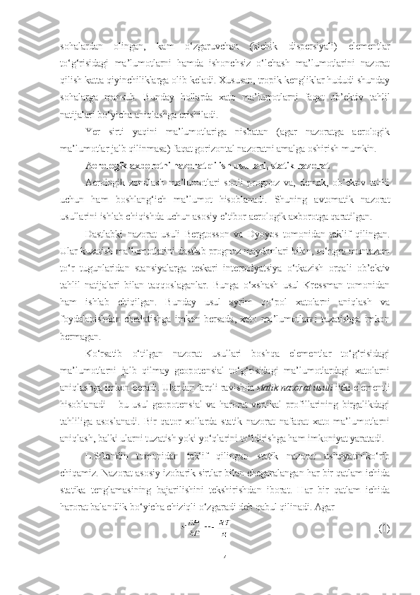 sohalardan   olingan,   kam   o‘zgaruvchan   (kichik   dispersiyali)   elementlar
to‘g‘risidagi   ma’lumotlarni   hamda   ishonchsiz   o‘lchash   ma’lumotlarini   nazorat
qilish katta qiyinchiliklarga olib keladi. Xususan, tropik kengliklar hududi shunday
sohalarga   mansub.   Bunday   hollarda   xato   ma’lumotlarni   faqat   ob’ektiv   tahlil
natijalari bo‘yicha aniqlashga erishiladi.
Yer   sirti   yaqini   ma’lumotlariga   nisbatan   (agar   nazoratga   aerologik
ma’lumotlar jalb qilinmasa) faqat gorizontal nazoratni amalga oshirish mumkin.
Aerologik axborotni nazorat qilish usullari, statik nazorat
Aerologik   zondlash   ma’lumotlari   sonli   prognoz   va,   demak,   ob’ektiv   tahlil
uchun   ham   boshlang‘ich   ma’lumot   hisoblanadi.   Shuning   avtomatik   nazorat
usullarini ishlab chiqishda uchun asosiy e’tibor aerologik axborotga qaratilgan. 
Dastlabki   nazorat   usuli   Bergtosson   va   Dyoyos   tomonidan   taklif   qilingan.
Ular kuzatish ma’lumotlarini dastlab prognoz maydonlari bilan, so‘ngra muntazam
to‘r   tugunlaridan   stansiyalarga   teskari   interpolyatsiya   o‘tkazish   orqali   ob’ektiv
tahlil   natijalari   bilan   taqqoslaganlar.   Bunga   o‘xshash   usul   Kressman   tomonidan
ham   ishlab   chiqilgan.   Bunday   usul   ayrim   qo‘pol   xatolarni   aniqlash   va
foydalanishdan   chetlatishga   imkon   bersada,   xato   ma’lumotlarni   tuzatishga   imkon
bermagan. 
Ko‘rsatib   o‘tilgan   nazorat   usullari   boshqa   elementlar   to‘g‘risidagi
ma’lumotlarni   jalb   qilmay   geopotensial   to‘g‘risidagi   ma’lumotlardagi   xatolarni
aniqlashga imkon beradi. Ulardan farqli ravishda  statik nazorat usuli  ikki elementli
hisoblanadi   –   bu   usul   geopotensial   va   harorat   vertikal   profillarining   birgalikdagi
tahliliga   asoslanadi.   Bir   qator   xollarda   statik   nazorat   nafaqat   xato   ma’lumotlarni
aniqlash, balki ularni tuzatish yoki yo‘qlarini to‘ldirishga ham imkoniyat yaratadi. 
L.SGandin   tomonidan   taklif   qilingan   statik   nazorat   usluiyatiniko‘rib
chiqamiz. Nazorat asosiy izobarik sirtlar bilan chegaralangan har bir qatlam ichida
statika   tenglamasining   bajarilishini   tekshirishdan   iborat.   Har   bir   qatlam   ichida
harorat balandlik bo‘yicha chiziqli o‘zgaradi deb qabul qilinadi. Agar 
(1)
4 