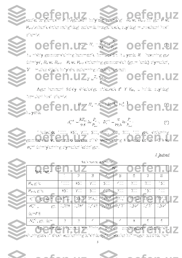 statika   tenglamasini   P   o‘zgaruvchi   bo‘yicha   balandligi     H
n   va   H
n+1   bo‘lgan
  P   va
P
n+1  izobarik sirtlar oralig‘idagi qatlamda integrallasak, quyidagi munosabatni hosil
qilamiz:
(2)
Bu   nisbiy   geopotensialning   barometrik   formulasidir.   Bu   yerda   R   –   havoning   gaz
doimiysi,  H
n  va  H
n+1  –  P
n  va  P
n+1  sirtlarning geopotensiali (gp.m larda) qiymatlari,
 – mutlaq shkala bo‘yicha qatlamning o‘rtacha harorati:
Agar   haroratni   Selsiy   shkalasiga   o‘tkazsak   t 0
=T–T
00 ,   u   holda   quyidagi
formulani hosil qilamiz:
  (3)
bu yerda
(4) 
1-jadvalda   1000,   850,   700,   500,   400,   300,   200,   100   gPa   sirtlarning
geopotensiali   va   haroratini   nazorat   qilish   sxemasining   8   ta   sathi   uchun     va
  doimiylarining qiymatlari keltirilgan. 
1-jadval
Statik nazorat parametrlari
Parametr N
1 2 3 4 5 6 7 8
P
n ,  gPa 1000 850 700 500 400 300 200 150
P
n+1 ,  gPa 850 700 500 400 300 200 150 100
, gp. dam 130,0 155,2 269,0 178,4 230,1 324,2 230,1 324,2
,   gp.
dam/ºS 0,238 0,284 0,493 0,327 0,421 0,594 0,421 0,594
, gp. dam 3 3 4 3 4 8 6 6
Real   vertikal   harorat   profilining   chiziqli   qonuniyatdan   chetlanishi,
shuningdek o‘lchash xatolarining ta’sirida qo‘pol xatolar bo‘lmagan taqdirda ham
5 