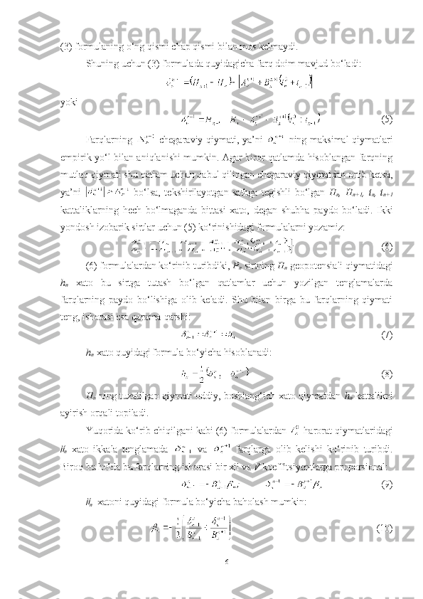 (3) formulaning o‘ng qismi chap qismi bilan mos kelmaydi. 
Shuning uchun (3) formulada quyidagicha farq doim mavjud bo‘ladi :
yoki
(5)
Farqlarning     chegaraviy qiymati, ya’ni     ning maksimal qiymatlari
empirik yo‘l bilan aniqlanishi mumkin. Agar biror qatlamda hisoblangan farqning
mutlaq qiymati shu qatlam uchun qabul qilingan chegaraviy qiymatdan ortib ketsa,
ya’ni     bo‘lsa,   tekshirilayotgan   sathga   tegishli   bo‘lgan   H
n ,   H
n+1 ,   t
n ,   t
n+1
kattaliklarning   hech   bo‘lmaganda   bittasi   xato,   degan   shubha   paydo   bo‘ladi.   Ikki
yondosh izobarik sirtlar uchun (5) ko‘rinishidagi formulalarni yozamiz:
  (6)
(6) formulalardan ko‘rinib turibdiki,  P
n  sirtning  H
n  geopotensiali qiymatidagi
h
n   xato   bu   sirtga   tutash   bo‘lgan   qatlamlar   uchun   yozilgan   tenglamalarda
farqlarning   paydo   bo‘lishiga   olib   keladi.   Shu   bilan   birga   bu   farqlarning   qiymati
teng, ishorasi esa qarama-qarshi:
  (7)
h
n    xato quyidagi
  formula bo‘yicha hisoblanadi:
  (8)
H
n   ning tuzatilgan qiymati oddiy, boshlang‘ich xato qiymatdan   h
n   kattalikni
ayirish orqali topiladi. 
Yuqorida ko‘rib chiqilgani kabi (6) formulalardan   harorat qiymatlaridagi
n   xato   ikkala   tenglamada     va     farqlarga   olib   kelishi   ko‘rinib   turibdi.
Biroq bu holda bu farqlarning ishorasi bir xil va  V  koeffitsiyentlarga proporsional :
  (9)	

n   xatoni quyidagi formula bo‘yicha baholash mumkin:
  (10)
6 