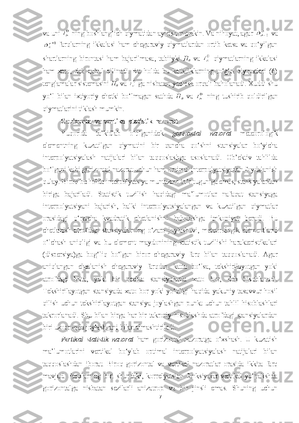 va uni   ning boshlang‘ich qiymatidan ayirish mumkin. Va nihoyat, agar   va
  farqlarning   ikkalasi   ham   chegaraviy   qiymatlardan   ortib   ketsa   va   qo‘yilgan
shartlarning   birontasi   ham   bajarilmasa,   tabiiyki   H
n   va     qiymatlarning   ikkalasi
ham   xato,   deb   qabul   qilinadi.   Bu   holda   bu   kattaliklarning   to‘g‘ri   qiymatlari   (6)
tenglamalar sistemasini  H
n  va   ga nisbatan yechish orqali baholanadi. Xuddi shu
yo‘l   bilan   ixtiyoriy   chetki   bo‘lmagan   sathda   H
n   va     ning   tushirib   qoldirilgan
qiymatlarini tiklash mumkin. 
Gorizontal va vertikal statistik nazorat
Yuqorida   ta’kidlab   o‘tilganidek   gorizontal   nazorat   meteorologik
elementning   kuzatilgan   qiymatini   bir   qancha   qo‘shni   stansiyalar   bo‘yicha
interpolyatsiyalash   natijalari   bilan   taqqoslashga   asoslanadi.   Ob’ektiv   tahlilda
bo‘lgani kabi gorizontal nazorat uchun ham optimal interpolyatsiyadan foydalanish
qulay. Biroq bu holda interpolyatsiya muntazam to‘r tuguniga emas, stansiyalardan
biriga   bajariladi.   Statistik   tuzilish   haqidagi   ma’lumotlar   nafaqat   stansiyaga
interpolyatsiyani   bajarish,   balki   interpolyatsiyalangan   va   kuzatilgan   qiymatlar
orasidagi   o‘rtacha   kvadratik   chetlanishni   baholashga   imkoniyat   beradi.   Bu
chetlanish   atrofdagi   stansiyalarning   o‘zaro   joylashuvi,   meteorologik   elementlarni
o‘lchash   aniqligi   va   bu   element   maydonining   statistik   tuzilishi   harakteristikalari
(dispersiya)ga   bog‘liq   bo‘lgan   biror   chegaraviy   farq   bilan   taqqoslanadi.   Agar
aniqlangan   chetlanish   chegaraviy   farqdan   katta   bo‘lsa,   tekshirilayotgan   yoki
atrofdagi   bitta,   yoki   bir   nechta   stansiyalarda   xato   bor,   deb   hisoblanadi.
Tekshirilayotgan   stansiyada   xato  bor   yoki   yo‘qligi   haqida   yakuniy  tasavvur   hosil
qilish  uchun  tekshirilayotgan  stansiya   joylashgan  punkt  uchun  tahlil  hisoblashlari
takrorlanadi. Shu bilan birga har  bir takroriy hisoblashda  atrofdagi stansiyalardan
biri uzoqroqda joylashgani bilan almashtiriladi. 
Vertikal   statistik   nazorat   ham   gorizontal   nazoratga   o‘xshash.   U   kuzatish
ma’lumotlarini   vertikal   bo‘ylab   optimal   interpolyatsiyalash   natijalari   bilan
taqqoslashdan   iborat.   Biroq   gorizontal   va   vertikal   nazoratlar   orasida   ikkita   farq
mavjud.   Farqlarning   biri   shundaki,   korrelyatsion   funksiyalar   vertikal   yo‘nalishda
gorizontalga   nisbatan   sezilarli   anizatrop   va   bir   jinsli   emas.   Shuning   uchun
7 