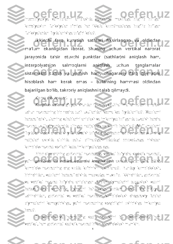 interpolyatsiya   salmoqlarini   aniqlashda   gorizontal   masofaga   bog‘liq   bo‘lgan
korrelyatsion   funksiyalar   o‘rniga   har   ikkala   koordinatalarga   bog‘liq   bo‘lgan
funksiyalardan foydalanishga to‘g‘ri keladi. 
Ik k inchi   farq   k uzat ish   sat hlari   fi k sirlangan   v a   oldindan
ma’lum   ek anligidan   iborat .   Shuning   uchun   v ert ik al   nazorat
jaray onida   t a’sir   et uv chi   punk t lar   (sat hlar)ni   aniqlash   ham,
int erpoly at sion   salmoqlarni   aniqlash   uchun   t englamalar
sist emasin   t uzish   v a   y echish   ham,   chegarav iy   farq   qiy mat ini
hisoblash   ham   k erak   emas   –   bularning   hammasi   oldindan
bajarilgan bo‘lib, t ak roriy  aniqlashni t alab qilmay di.
Kompleks nazorat
Kompleks nazorat  g‘oyasi shundan iboratki, shubhali ma’lumotlarni aniqlash
uchun   nazoratning   bir   nechta   turli   usullaridan   ketma-ket   foydalaniladi.   Xatolarni
bartaraf etish, ularning sabablarini aniqlash va imkoniyat bo‘lganda tuzatish barcha
nazorat usullari yordamida olingan natijalarga asoslanib bajariladi. Ma’lumotlarni
foydalanishdan chetlatish yoki tuzatish to‘g‘risidagi qaror har bir nazorat usulining
natijalari   asosida   alohida   qabul   qilinadigan   odatdagi   protseduraga   nisbatan
kompleks nazorat sezilarli katta imkoniyatlarga ega. 
Biror elementning gorizontal nazorati va vertikal bo‘yicha statistik nazorati,
ya’ni   gorizontal   va   vertikal   nazoratni   komplekslash   asosida   qaror   qabul   qilish
kompleks   nazoratning   eng   sodda   ko‘rinishi   hisoblanadi.   Bunday   komplekslash,
birinchidan, xatolarni bartaraf etishda maqsadga muvofiq. Ikkinchidan, gorizontal
va   vertikal   nazorat   bo‘yicha   aniqlangan   farqlar   qiymatlarini   taqqoslash   xatoni
bartaraf   etish   va   uning   qiymatini   baholashga   yordam   beradi.   Va   nihoyat,
uchinchidan,   gorizontal   va   vertikal   nazoratni   komplekslash   chegaraviy   farqlar
qiymatlarini   kamaytirishga,   ya’ni   nazoratning   sezgirligini   oshirishga   imkoniyat
beradi. 
Geopotensial   va   haroratning   statik   nazoratini   bu   elementlarning   ham
vertikal, ham gorizontal statistik nazorati bilan komplekslash mumkin. 
8 