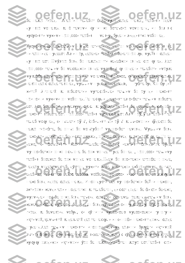 ба назар	 гирад.	  Агар	 ин	 талабот	 фаро-муш	 карда	 шавад,	 тарбияи	 одам
душвор	
 мешавад	 ва	 ё тамоми	 кушишхо	 бетаъсир	 мемонанд,	 ин	 боз	 як
хусусияти	
 мухими	 процесси	 тарбия	 —	 мавчуд	 будани	 зиддиятхо	 мебошад.
Хусусияти	
 дигари	 таълим	 – яъне	 нати аи	 он	 нишон	 медиҳад,	 ки	 он	 ба	 оянда	ҷ
нигаронида	
 шудааст.	 Аз	 ин	 ру,	 дарачаи	 тарбияи	 бачагонро	 зуд	 муайян	 кардан
душвор	
 аст.	 Ом згор	 бояд	 бо	 назардошти	 ҳадафҳои	 оянда	 кор	 кунад.	 Дар	ӯ
процесси	
 таълим	 бо	 максадхои	 оянда	 мувофик	 кунондани	 талаботи	 имруза
муваффакияти	
 кори	 моро	 таъмин	 менамояд.	 «Шахсе,	 ки	 кухнаро	 азхуд	 карда,
навро	
 дарк	 карда	 тавонад,	 муаллим	 шуда	 метавонад»,	 —	 гуфта	 буд	 Конфуций
хитой	
 .Ягонаг	 ва	 вобастагии	 мутақобилаи	 таълим	 бо	 рушди	 шахсият	ӣ
принсипи	
 муҳими	 он	 мебошад.Ташаккули	 шахсият	 аз	 сифати	 таълим	 вобаста
аст.	
 Дар	 баробари	 ин	 мазмун,	 шакл	 ва	 усулхои	 тарбия	 ба	 дарачаи	 инкишофи
шахсият	
 вобаста	 аст.	 Процесси	 тарбия	 мураккаб	 аст.	 Аз	 ин	 рў,	 ў аз	 тарбиятгар
талаб	
 мекунад,	 ки	 њолати	 рўњї,	 ќобилиятњои	 рўњї	 ва	 љисмонии	 кўдакро	 ба
назар	
 гирифта,	 ба	 онњо	 бо	 мењрубонї	 муносибат	 намояд.	 Муаллим	 бояд
шахсияти	
 шогирдро	 бодиккат	 омузад,	 онхоро	 фахмад	 ва	 эхтиром	 кунад.То	 он
даме,	
 ки	 фаъолияти	 хаётии	 талабагон	 барои	 чамъият	 фоиданок	 буда,
муносибатхои	
 онхо	 окилона	 ба	 рох	 монда	 шуда	 бошад	 , процесси	 таълиму
тарбия	
 босамар	 ба	 рох	 монда	 мешавад.Одам	 бо	 воситаҳои	 атрофаш:	 оила,
падару	
 модар,	 мактаб,	 д стон,	 муҳити	 зист,	 воситаҳои	 ахбори	 омма,	 санъат,	ӯ
адабиёт,	
 табиат	 ва	 ғайра	 тарбия	 меёбад.	 Процесси	 инкишоф	 ва	 ташаккули
шахе	
 бояд	 идора	 карда	 шавад.	 Инсондустй	 дар	 муносибатхои	 байни	 шахсон,
эхтироми	
 хамдигарии	 педагогхо	 ва	 талабагон,	 диккат	 додан	 ба	 фикри	 бачахо,
муомилаи	
 нек	 ба	 онхо.Бояд	 таъкид	 кард,	 ки	 дар	 амал	 раванди	 таълим	 бояд
ҳама ониба	
 ва	 муттасил	 бошад,	 он	 бояд	 к дакони	 синну	 соли	 гуногунро	 фаро	ҷ ӯ
гирад
 ва	 бамаврид	 мебуд,	 ки	 к шиши	 муассисаю	 муассисаҳои	 гуногуни	ӯ
и тимо ,	
 	амъият	 ва	 давлат	 дар	 ташаккули	 инкишофи	 шахсият	 дохил	 карда	ҷ ӣ ҷ ӣ ӣ
шуданд.Дар	
 таълим	 шахсияти	 инсонро	 ҳамчун	 арзиши	 бузурги	 и тимоҷ ӣ
эътироф	
 кардан,	 ба	 вижагиҳо	 ва	 вижагиҳои	 ҳар	 як	 к дак	 эҳтиром	 гузоштан,	ӯ
ҳуқуқу	
 озодиҳои	 и тимоии	 	ро	 ба	 назар	 гирифтан	 зарур	 аст.Тарбия	 кори	ҷ ӯ 