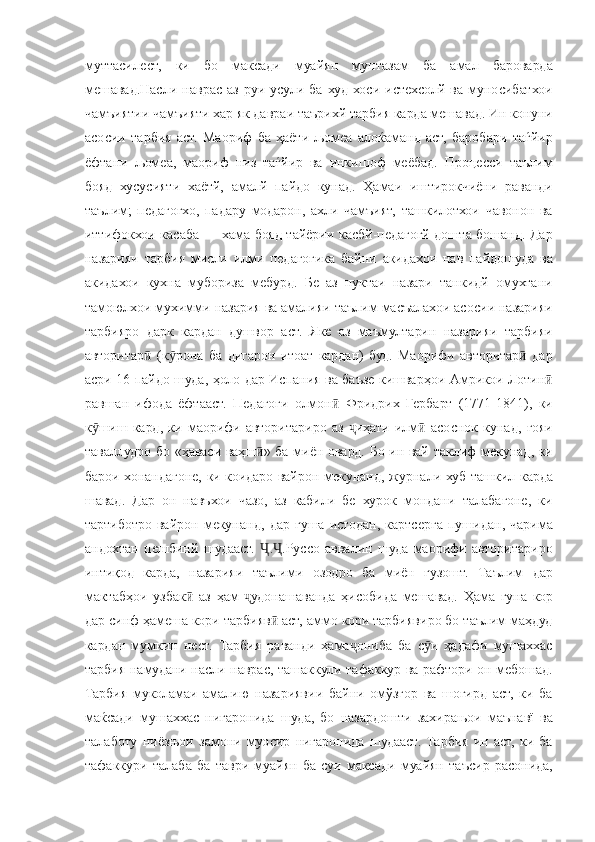 муттасилест, ки	 бо	 максади	 муайян	 мунтазам	 ба	 амал	 бароварда
мешавад.Насли	
 наврас	 аз	 руи	 усули	 ба	 худ	 хоси	 истехсолй	 ва	 муносибатхои
чамъиятии	
 чамъияти	 хар	 як	 давраи	 таърихй	 тарбия	 карда	 мешавад.	 Ин	 конуни
асосии	
 тарбия	 аст.	 Маориф	 ба	 ҳаёти	 љомеа	 алоќаманд	 аст,	 баробари	 таѓйир
ёфтани	
 љомеа,	 маориф	 низ	 таѓйир	 ва	 инкишоф	 меёбад.	 Процесси	 таълим
бояд	
 хусусияти	 хаётй,	 амалй	 пайдо	 кунад.	 Ҳамаи	 иштирокчиёни	 раванди
таълим;	
 педагогхо,	 падару	 модарон,	 ахли	 чамъият,	 ташкилотхои	 чавонон	 ва
иттифокхои	
 касаба	 —	 хама	 бояд	 тайёрии	 касбй-педагогй	 дошта	 бошанд.	 Дар
назарияи	
 тарбия	 мисли	 илми	 педагогика	 байни	 акидахои	 нав	 пайдошуда	 ва
акидахои	
 кухна	 мубориза	 мебурд.	 Бе	 аз	 нуктаи	 назари	 танкидй	 омухтани
тамоюлхои	
 мухимми	 назария	 ва	 амалияи	 таълим	 масъалахои	 асосии	 назарияи
тарбияро	
 дарк	 кардан	 душвор	 аст.	 Яке	 аз	 маъмултарин	 назарияи	 тарбияи
авторитар	
 (к рона	 ба	 дигарон	 итоат	 кардан)	 буд.	 Маорифи	 авторитар	 дар	ӣ ӯ ӣ
асри	
 16	 пайдо	 шуда,	 ҳоло	 дар	 Испания	 ва	 баъзе	 кишварҳои	 Амрикои	 Лотин	ӣ
равшан	
 ифода	 ёфтааст.	  Педагоги	 олмон	 Фридрих	 Гербарт	 (1771-1841),	 ки	ӣ
к шиш	
 кард,	 ки	 маорифи	 авторитариро	 аз	 	иҳати	 илм	 асоснок	 кунад,	 ғояи	ӯ ҷ ӣ
таваллудро	
 бо	 «ҳаваси	 ваҳш »	 ба	 миён	 овард.	 	ӣ Бо	 ин	 вай	 таклиф	 мекунад,	 ки
барои	
 хонандагоне,	 ки	 коидаро	 вайрон	 мекунанд,	 журнали	 хуб	 ташкил	 карда
шавад.	
 Дар	 он	 навъхои	 чазо,	 аз	 кабили	 бе	 хурок	 мондани	 талабагоне,	 ки
тартиботро	
 вайрон	 мекунанд,	 дар	 гуша	 истодан,	 картсерга	 пушидан,	 чарима
андохтан	
 пешбинй	 шудааст.	 	. .Руссо	 аввалин	 шуда	 маорифи	 авторитариро	Ҷ Ҷ
интиқод	
 карда,	 назарияи	 таълими	 озодро	 ба	 миён	 гузошт.	 Таълим	 дар
мактабҳои	
 узбак	 аз	 ҳам	 	удонашаванда	 ҳисобида	 мешавад.	 Ҳама	 гуна	 кор	ӣ ҷ
дар	
 синф	 ҳамеша	 кори	 тарбияв	 аст,	 аммо	 кори	 тарбиявиро	 бо	 таълим	 маҳдуд	ӣ
кардан	
 мумкин	 нест.	 Тарбия	 раванди	 ҳама ониба	 ба	 с и	 ҳадафи	 мушаххас	ҷ ӯ
тарбия	
 намудани	 насли	 наврас,	 ташаккули	 тафаккур	 ва	 рафтори	 он	 мебошад.
Тарбия	
 муколамаи	 амалию	 назариявии	 байни	 омўзгор	 ва	 шогирд	 аст,	 ки	 ба
маќсади	
 мушаххас	 нигаронида	 шуда,	 бо	 назардошти	 захирањои	 маънавї	 ва
талаботу	
 ниёзњои	 замони	 муосир	 нигаронида	 шудааст.	 Тарбия	 ин	 аст,	 ки	 ба
тафаккури	
 талаба	 ба	 таври	 муайян	 ба	 суи	 максади	 муайян	 таъсир	 расонида, 