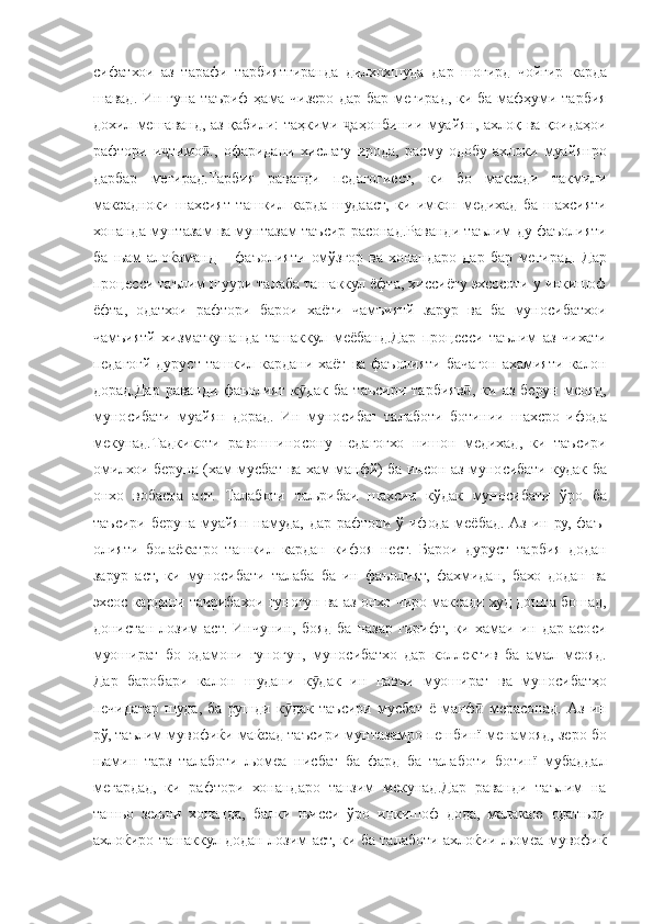 сифатхои аз	 тарафи	 тарбиятгиранда	 дилхохшуда	 дар	 шогирд	 чойгир	 карда
шавад.	
 Ин	 гуна	 таъриф	 ҳама	 чизеро	 дар	 бар	 мегирад,	 ки	 ба	 мафҳуми	 тарбия
дохил	
 мешаванд,	 аз	 қабили:	 таҳкими	 	аҳонбинии	 муайян,	 ахлоқ	 ва	 қоидаҳои	ҷ
рафтори	
 и тимо .,	 офаридани	 хислату	 ирода,	 расму	 одобу	 ахлоки	 муайянро	ҷ ӣ
дарбар	
 мегирад.Тарбия	 раванди	 педагогиест,	 ки	 бо	 максади	 такмили
максадноки	
 шахсият	 ташкил	 карда	 шудааст,	 ки	 имкон	 медихад	 ба	 шахсияти
хонанда	
 мунтазам	 ва	 мунтазам	 таъсир	 расонад.Раванди	 таълим	 ду	 фаъолияти
ба	
 њам	 алоќаманд	 – фаъолияти	 омўзгор	 ва	 хонандаро	 дар	 бар	 мегирад.	 Дар
процесси	
 таълим	 шуури	 талаба	 ташаккул	 ёфта,	 хиссиёту	 эхсосоти	 у инкишоф
ёфта,	
 одатхои	 рафтори	 барои	 хаёти	 чамъиятй	 зарур	 ва	 ба	 муносибатхои
чамъиятй	
 хизматкунанда	 ташаккул	 меёбанд.Дар	 процесси	 таълим	 аз	 чихати
педагогй	
 дуруст	 ташкил	 кардани	 хаёт	 ва	 фаъолияти	 бачагон	 ахамияти	 калон
дорад.Дар	
 раванди	 фаъолият	 к дак	 ба	 таъсири	 тарбияв ,	 ки	 аз	 берун	 меояд,	ӯ ӣ
муносибати	
 муайян	 дорад.	 Ин	 муносибат	 талаботи	 ботинии	 шахсро	 ифода
мекунад.Тадкикоти	
 равоншиносону	 педагогхо	 нишон	 медихад,	 ки	 таъсири
омилхои	
 беруна	 (хам	 мусбат	 ва	 хам	 манфй)	 ба	 инсон	 аз	 муносибати	 кудак	 ба
онхо	
 вобаста	 аст.	 Талаботи	 таљрибаи	 шахсии	 кўдак	 муносибати	 ўро	 ба
таъсири	
 беруна	 муайян	 намуда,	 дар	 рафтори	 ў ифода	 меёбад.	 Аз	 ин	 ру,	 фаъ-
олияти	
 болаёкатро	 ташкил	 кардан	 кифоя	 нест.	 Барои	 дуруст	 тарбия	 додан
зарур	
 аст,	 ки	 муносибати	 талаба	 ба	 ин	 фаъолият,	 фахмидан,	 бахо	 додан	 ва
эхсос	
 кардани	 тачрибахои	 гуногун	 ва	 аз	 онхо	 чиро	 максади	 худ	 дошта	 бошад,
донистан	
 лозим	 аст.	 Инчунин,	 бояд	 ба	 назар	 гирифт,	 ки	 хамаи	 ин	 дар	 асоси
муошират	
 бо	 одамони	 гуногун,	 муносибатхо	 дар	 коллектив	 ба	 амал	 меояд.
Дар	
 баробари	 калон	 шудани	 к дак	 ин	 навъи	 муошират	 ва	 муносибатҳо	ӯ
печидатар	
 шуда,	 ба	 рушди	 к дак	 таъсири	 мусбат	 ё манф	 мерасонад.	 Аз	 ин	ӯ ӣ
рў,	
 таълим	 мувофиќи	 маќсад	 таъсири	 мунтазамро	 пешбинї	 менамояд,	 зеро	 бо
њамин	
 тарз	 талаботи	 љомеа	 нисбат	 ба	 фард	 ба	 талаботи	 ботинї	 мубаддал
мегардад,	
 ки	 рафтори	 хонандаро	 танзим	 мекунад.Дар	 раванди	 таълим	 на
танњо	
 зењни	 хонанда,	 балки	 њисси	 ўро	 инкишоф	 дода,	 малакаю	 одатњои
ахлоќиро	
 ташаккул	 додан	 лозим	 аст,	 ки	 ба	 талаботи	 ахлоќии	 љомеа	 мувофиќ 