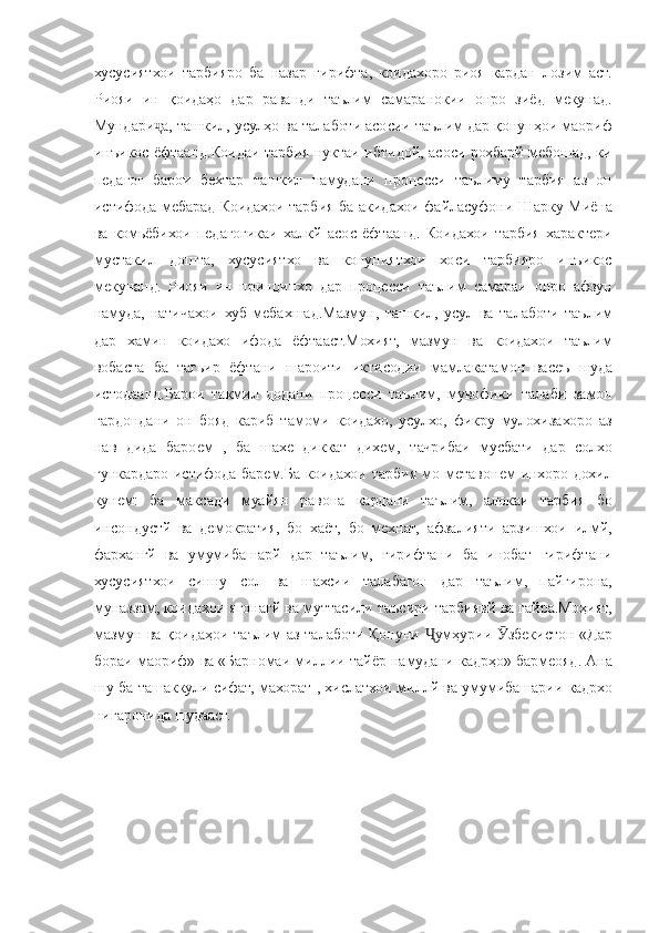 хусусиятхои тарбияро	 ба	 назар	 гирифта,	 коидахоро	 риоя	 кардан	 лозим	 аст.
Риояи	
 ин	 қоидаҳо	 дар	 раванди	 таълим	 самаранокии	 онро	 зиёд	 мекунад.
Мундари а,	
 ташкил,	 усулҳо	 ва	 талаботи	 асосии	 таълим	 дар	 қонунҳои	 маориф	ҷ
инъикос
 ёфтаанд.Коидаи	 тарбия	 нуктаи	 ибтидой,	 асоси	 рохбарй	 мебошад,	 ки
педагог	
 барои	 бехтар	 ташкил	 намудани	 процесси	 таълиму	 тарбия	 аз	 он
истифода	
 мебарад	 Коидахои	 тарбия	 ба	 акидахои	 файласуфони	 Шарку	 Миёна
ва	
 комьёбихои	 педагогикаи	 халкй	 асос	 ёфтаанд.	 Коидахои	 тарбия	 характери
мустакил	
 дошта,	 хусусиятхо	 ва	 конуниятхои	 хоси	 тарбияро	 инъикос
мекунанд.	
 Риояи	 ин	 принципхо	 дар	 процесси	 таълим	 самараи	 онро	 афзун
намуда,	
 натичахои	 хуб	 мебахшад.Мазмун,	 ташкил,	 усул	 ва	 талаботи	 таълим
дар	
 хамин	 коидахо	 ифода	 ёфтааст.Мохият,	 мазмун	 ва	 коидахои	 таълим
вобаста	
 ба	 тагьир	 ёфтани	 шароити	 иктисодии	 мамлакатамон	 васеъ	 шуда
истодаанд.Барои	
 такмил	 додани	 процесси	 таълим,	 мувофики	 талаби	 замон
гардондани	
 он	 бояд	 кариб	 тамоми	 коидахо,	 усулхо,	 фикру	 мулохизахоро	 аз
нав	
 дида	 бароем	 , ба	 шахе	 диккат	 дихем,	 тачрибаи	 мусбати	 дар	 солхо
гункардаро	
 истифода	 барем.Ба	 коидахои	 тарбия	 мо	 метавонем	 инхоро	 дохил
кунем:	
 ба	 максади	 муайян	 равона	 кардани	 таълим,	 алокаи	 тарбия	 бо
инсондустй	
 ва	 демократия,	 бо	 хаёт,	 бо	 мехнат,	 афзалияти	 арзишхои	 илмй,
фархангй	
 ва	 умумибашарй	 дар	 таълим,	 гирифтани	 ба	 инобат	 гирифтани
хусусиятхои	
 синну	 сол	 ва	 шахсии	 талабагон	 дар	 таълим,	 пайгирона,
муназзам,	
 коидахои	 ягонагй	 ва	 муттасили	 таъсири	 тарбиявй	 ва	 гайра.Моҳият,
мазмун	
 ва	 қоидаҳои	 таълим	 аз	 талаботи	 Қонуни	 	умҳурии	 	збекистон	 «Дар	Ҷ Ӯ
бораи	
 маориф»	 ва	 «Барномаи	 миллии	 тайёр	 намудани	 кадрҳо»	 бармеояд.	 Ана
шу	
 ба	 ташаккули	 сифат,	 махорат	 , хислатхои	 миллй	 ва	 умумибашарии	 кадрхо
нигаронида	
 шудааст.	  