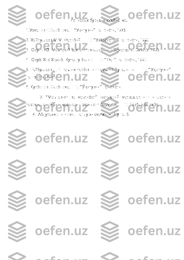 Истифода бурдаги адабиётҳо.
1.Усманов Р. Одобнома.	 – “Укитувчи”	 нашриёти,	 1985.
2.	
 Хайруллаев	 М.М.	 Фаробий.	 —	 Т.:	 “Узбекистон”	 нашриёти,	 1991.
3.	
 Юсупов	 Э.	 Маънавий	 камолот	 омиллари.	 —	 Самарқанд:	 СамДУ.	 1995.
4.	
 Юсуф	 Хос	 Хожиб.	 Кутадгу	 билиг.	 —	 Т.:	 “Фан”	 нашриёти,	 1990.
5.	
 Райбуллаев	 Н.Р.	 Таълим-тарбиянинг	 амалий	 йуналиши.	 —	 Т.:	 “Ук,итувчи”
нашриёти,	
 1986.
6.	
 Курбонов.	 Одобнома.	 – Т.:	 “ қитувчи”	 нашриёти.	Ӯ
 	
    7.	 “Маънавият	 ва	 маърифат”	 ижтимоий	 марказларнинг	 ишларини
такомиллаштириш	
 хақидаги	 Президент	 фармони.	 —	 Т.:	 1996,	 9 сентябр.
 	
     8.	  Абдурахмони	 Чоми.	 Панду	 хикматхо.	 —	 Душанб.
  