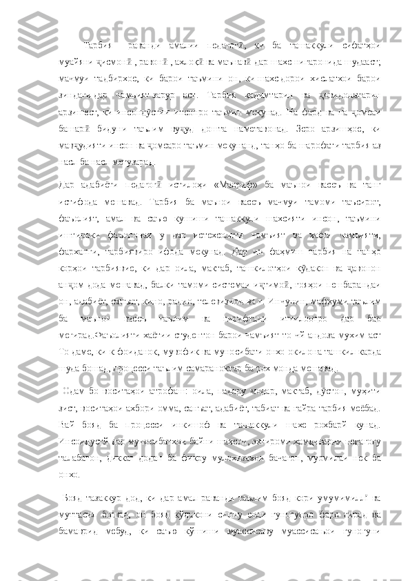 Тарбия   –  раванди   амалии   педагог	ӣ ,	  ки   ба   ташаккули   сифатҳои
муайяни   исмон	
ҷ ӣ   ,   равон	ӣ   ,   ахлоқ	ӣ   ва   маънав	ӣ   дар   шахс   нигаронида   шудааст ;
мачмуи   тадбирхое ,	
  ки   барои   таъмини   он ,	  ки   шахс   дорои   хислатхои   барои
зиндаги   дар   чамъият   зарур   аст .	
  Тарбия	 қадимтарин	 ва	 	овидонатаринҷ
арзишест,	
 ки	 инсонд стии	 инсонро	 таъмин	 мекунад.	 На	 фард	 ва	 на	 	омеаи	ӯ ҷ
башар	
 бидуни	 таълим	 ву уд	 дошта	 наметавонад.	 Зеро	 арзишҳое,	 ки	ӣ ҷ
мав удияти	
 инсон	 ва	 	омеаро	 таъмин	 мекунанд,	 танҳо	 ба	 шарофати	 тарбия	 аз	ҷ ҷ
насл
 ба	 насл	 мегузарад.
Дар	
 адабиёти	 педагог	 истилоҳи	 «Маориф»	 ба	 маънои	 васеъ	 ва	 танг	ӣ
истифода	
 мешавад.	 Тарбия	 ба	 маънои	 васеъ	 мачмуи	 тамоми	 таъсирот,
фаъолият,	
 амал	 ва	 саъю	 кушиши	 ташаккули	 шахсияти	 инсон,	 таъмини
иштироки	
 фаъолонаи	 у	 дар	 истехсолоти	 чамъият	 ва	 хаёти	 чамъияти,
фарханги,	
 тарбиявиро	 ифода	 мекунад.	 Дар	 ин	 фаҳмиш	 тарбия	 на	 танҳо
корҳои	
 тарбиявие,	 ки	 дар	 оила,	 мактаб,	 ташкилотҳои	 к дакон	 ва	 	авонон	ӯ ҷ
ан ом	
 дода	 мешавад,	 балки	 тамоми	 системаи	 и тимо ,	 ғояҳои	 пешбарандаи	ҷ ҷ ӣ
он,
 адабиёт,	 санъат,	 кино,	 радио,	 телевизион	 ва	 ғ. Инчунин,	 мафҳуми	 таълим
ба	
 	маънои	 	васеъ	 	таълим	 	ва	 	гирифтани	 	иттилоотро	 	дар	 	бар
мегирад.Фаъолияти	
 хаётии	 студентон	 барои	 чамъият	 то	 чй	 андоза	 мухим	 аст
То	
 даме,	 ки	 к фоиданок,	 мувофик	 ва	 муносибати	 онхо	 окилона	 ташкил	 карда
шуда	
 бошад,	 процесси	 таълим	 самараноктар	 ба	 рох	 монда	 мешавад.
 	
Одам	 бо	 воситаҳои	 атрофаш:	 оила,	 падару	 модар,	 мактаб,	 д стон,	 муҳити	ӯ
зист,	
 воситаҳои	 ахбори	 омма,	 санъат,	 адабиёт,	 табиат	 ва	 ғайра	 тарбия	 меёбад.
Вай	
 бояд	 ба	 процесси	 инкишоф	 ва	 ташаккули	 шахе	 рохбарй	 кунад.
Инсондустй	
 дар	 муносибатхои	 байни	 шахсон,	 эхтироми	 хамдигарии	 педагогу
талабагон,	
 диккат	 додан	 ба	 фикру	 мулохизахои	 бачагон,	 муомилаи	 нек	 ба
онхо.
 	
Бояд	 тазаккур	 дод,	 ки	 дар	 амал	 раванди	 таълим	 бояд	 кори	 умумимиллї	 ва
муттасил	
 бошад,	 он	 бояд	 кўдакони	 синну	 соли	 гуногунро	 фаро	 гирад	 ва
бамаврид	
 мебуд,	 ки	 саъю	 кўшиши	 муассисаву	 муассисањои	 гуногуни 