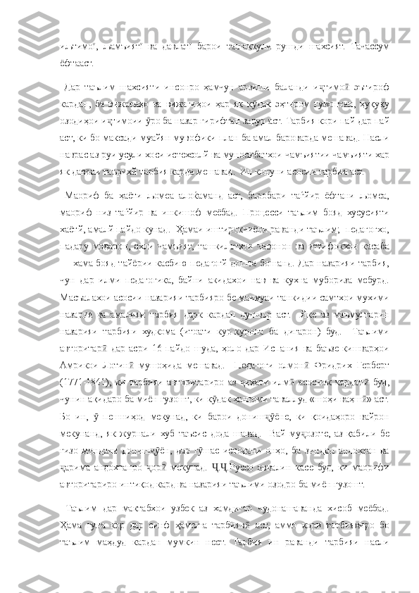 иљтимої, љамъиятї	 ва	 давлатї	 барои	 ташаккули	 рушди	 шахсият.	 Тачассум
ёфтааст.
 	
Дар	 таълим	 шахсияти	 инсонро	 ҳамчун	 арзиши	 баланди	 и тимо	 эътироф	ҷ ӣ
кардан,	
 ба	 вижагиҳо	 ва	 вижагиҳои	 ҳар	 як	 к дак	 эҳтиром	 гузоштан,	 ҳуқуқу	ӯ
озодиҳои	
 и тимоии	 	ро	 ба	 назар	 гирифтан	 зарур	 аст.	 Тарбия	 кори	 пай	 дар	 пай	ҷ ӯ
аст,	
 ки	 бо	 максади	 муайян	 мувофики	 план	 ба	 амал	 бароварда	 мешавад.	 Насли
наврас	
 аз	 руи	 усули	 хоси	 истехсолй	 ва	 муносибатхои	 чамъиятии	 чамъияти	 хар
як	
 давраи	 таърихй	 тарбия	 карда	 мешавад.	  Ин	 конуни	 асосии	 тарбия	 аст.
 	
Маориф	 ба	 ҳаёти	 љомеа	 алоќаманд	 аст,	 баробари	 таѓйир	 ёфтани	 љомеа,
маориф	
 низ	 таѓйир	 ва	 инкишоф	 меёбад.	 Процесси	 таълим	 бояд	 хусусияти
хаётй,	
 амалй	 пайдо	 кунад.	  Ҳамаи	 иштирокчиёни	 раванди	 таълим;	  педагогхо,
падару	
 модарон,	 ахли	 чамъият,	 ташкилотхои	 чавонон	 ва	 иттифокхои	 касаба
—	
 хама	 бояд	 тайёрии	 касбию	 педагогй	 дошта	 бошанд.	 Дар	 назарияи	 тарбия,
чун	
 дар	 илми	 педагогика,	 байни	 акидахои	 нав	 ва	 кухна	 мубориза	 мебурд.
Масъалахои	
 асосии	 назарияи	 тарбияро	 бе	 мачмуаи	 танкидии	 самтхои	 мухими
назария	
 ва	 амалияи	 тарбия	 дарк	 кардан	 душвор	 аст.	  Яке	 аз	 маъмултарин
назарияи	
 тарбияи	 худкома	 (итоати	 кур-курона	 ба	 дигарон)	 буд.	  Таълими
авторитар	
 дар	 асри	 16	 пайдо	 шуда,	 ҳоло	 дар	 Испания	 ва	 баъзе	 кишварҳои	ӣ
Амрикои
 Лотин	 мушоҳида	 мешавад.	  Педагоги	 олмон	 Фридрих	 Герберт	ӣ ӣ
(1771-1841),	
 ки	 тарбияи	 авторитариро	 аз	 	иҳати	 илм	 асоснок	 кардан	 буд,	ҷ ӣ ӣ
чунин	
 ақидаро	 ба	 миён	 гузошт,	 ки	 к дак	 ҳангоми	 таваллуд	 «шоҳи	 ваҳш »	 аст.	ӯ ӣ
Бо	
 ин,	 	 пешниҳод	 мекунад,	 ки	 барои	 дониш ёне,	 ки	 қоидаҳоро	 вайрон	ӯ ҷӯ
мекунанд,	
 як	 журнали	 хуб	 таъсис	 дода	 шавад.	  Вай	 му озоте,	 аз	 қабили	 бе	ҷ
ғизо	
 мондани	 дониш ён,	 дар	 г шае	 истодани	 онҳо,	 ба	 зиндон	 андохтан	 ва	ҷӯ ӯ
арима	
 андохтанро	 	ор	 мекунад.	 	. .Руссо	 аввалин	 касе	 буд,	 ки	 маорифи	ҷ ҷ ӣ Ҷ Ҷ
авторитариро	
 интиқод	 кард	 ва	 назарияи	 таълими	 озодро	 ба	 миён	 гузошт.
 	
Таълим	 дар	 мактабхои	 узбек	 аз	 хамдигар	 чудонашаванда	 хисоб	 меёбад.
Ҳама	
 гуна	 кор	 дар	 синф	 ҳамеша	 тарбияв	 аст,	 аммо	 кори	 тарбиявиро	 бо	ӣ
таълим	
 маҳдуд	 кардан	 мумкин	 нест.	 Тарбия	 ин	 раванди	 тарбияи	 насли 