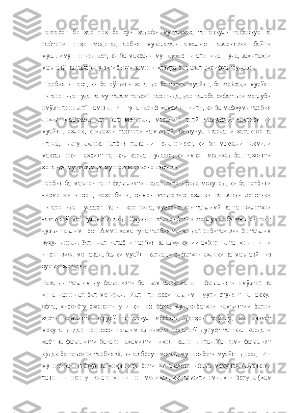 наврасро бо	 ҳар	 роҳ	 ба	 с и	 ҳадафи	 мушаххас,	 ташаккули	 тафаккур	 ва	ӯ
рафтори	
 онҳо	 медонад.Тарбия	 муколамаи	 амалию	 назариявии	 байни
муаллиму	
 шогирд	 аст,	 ки	 ба	 максади	 мушаххас	 нигаронида	 шуда,	 захирахои
маънавй	
 ва	 талаботу	 эхтиёчоти	 замони	 хозира	 ба	 назар	 гирифта	 шудааст.
 	
Тарбия	 ин	 аст,	 ки	 ба	 рўњияи	 хонанда	 ба	 таври	 муайян,	 ба	 маќсади	 муайян
нигаронидашуда	
 ва	 мунтазам	 таъсир	 расонида,	 дар	 талаба	 сифатњои	 матлуби
омўзгорро	
 љорї	 намояд.	  Ин	 гуна	 тариф	 хамаи	 он	 чиро,	 ки	 ба	 мафхуми	 тарбия
дохил	
 мешавад,	 дар	 бар	 мегирад,	 масалан:	 чорй	 намудани	 чахонбинии
муайян,	
 ахлок,	 коидахои	 рафтори	 чамъиятй,	 ба	 вучуд	 овардани	 характер	 ва
ирода,	
 одату	 ахлок.	 Тарбия	 раванди	 педагогиест,	 ки	 бо	 максади	 такмили
максадноки	
 шахсият	 ташкил	 карда	 шудааст,	 ки	 имкон	 медихад	 ба	 шахсияти
хонанда	
 мунтазам	 ва	 мунтазам	 таъсир	 расонад.
Тарбия	
 ба	 маънои	 танг	 фаъолияти	 педагогиро	 ифода	 мекунад,	 ки	 ба	 тарбияи
чисмонии	
 инсон,	 чахонбини,	 симои	 маънавию	 ахлоки	 ва	 завки	 эстетики
нигаронида	
 шудааст.	 Ба	 ин	 кор	 оила,	 муассисахои	 таълимй	 ва	 ташкилотхои
чамъиятй	
 машгул	 мешаванд.	 Ом зиш	 ва	 гирифтани	 маълумот	 ба	 маънои	 танг	ӯ
узъи	
 таълим	 нест.	 Аммо	 ҳама	 гуна	 тарбия	 танҳо	 дар	 робитаи	 зич	 бо	 таълим	ҷ
ву уд	
 дорад.	 Зеро	 дар	 чараёни	 тарбия	 ва	 азхудкунии	 ахбор	 на	 танхо	 дониши	ҷ
инсон	
 зиёд	 мешавад,	 балки	 муайян	 кардани	 сифатхои	 ахлоки	 ва	 маънавй	 низ
суръат	
 мегирад.
Раванди
 таълим	 ду	 фаъолияти	 ба	 њам	 алоќаманд	 – фаъолияти	 омўзгор	 ва
хонандаро	
 дар	 бар	 мегирад.	  Дар	 процесси	 таълим	 шуури	 студент	 ташаккул
ёфта,	
 хиссиёту	 эхсосоти	 у инкишоф	 ёфта,	 муносибатхои	 чамъиятии	 барои
хаёти	
 чамъиятй	 зарурй	 ташаккул	 меёбанд.Одатҳои	 рафтор,	 ки	 хизмат
мекунанд	
 Дар	 процесси	 таълим	 аз	 чихати	 педагогй	 дуруст	 ташкил	 кардани
хаёт	
 ва	 фаъолияти	 бачагон	 ахамияти	 нихоят	 калон	 дорад.Ҳангоми	 фаъолият
к дак	
 ба	 таъсири	 тарбияв ,	 ки	 аз	 берун	 меояд,	 муносибати	 муайян	 дорад.	  Ин	ӯ ӣ
муносибат	
 ниёзҳо	 ва	 хоҳишҳои	 ботинии	 шахсро	 ифода	 мекунад.Тадкикоти
равоншиносону	
 педагогхо	 нишон	 медихад,	 ки	 таъсири	 омилхои	 беруна	 (хам 