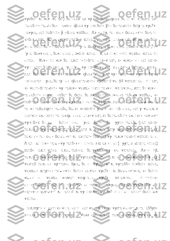 мусбат ва	 хам	 манфй)	 ба	 одам	 аз	 муносибати	 кудак	 ба	 онхо	 вобаста	 аст.
Талаботи	
 таљрибаи	 шахсии	 кўдак	 муносибати	 ўро	 ба	 таъсири	 беруна	 муайян
намуда,	
 дар	 рафтори	 ў ифода	 меёбад.	  Аз	 ин	 ру,	 ташкили	 фаъолияти	 бачагон
кифоя	
 нест.	  Барои	 дуруст	 тарбия	 кардан,	 донистан	 лозим	 аст,	 ки	 муносибати
хонандаро	
 ба	 ин	 фаъолият	 чи	 гуна	 фахмидан,	 бахо	 додан,	 эхсос	 кардан,	 чи
гуна	
 фахмидан,	 бахо	 додан,	 эхсос	 кардан	 ва	 аз	 онхо	 чиро	 максад	 карданро
дорад.	
  Хаминро	 хам	 ба	 назар	 гирифтан	 лозим	 аст,	 ки	 хамаи	 ин	 дар	 асоси
муошират	
 бо	 одамони	 гуногун,	 муносибатхо	 дар	 коллектив	 ба	 амал	 меояд.
Дар	
 баробари	 ба	 воя	 расидани	 к дак	 ин	 гуна	 муошират	 ва	 муносибатҳо	ӯ
печидатар	
 шуда,	 ба	 рушди	 к дак	 таъсири	 мусбат	 ё манф	 мерасонад.	  Ин	 аст,	ӯ ӣ
ки	
 маориф	 таъсири	 мунтазами	 максаднокро	 таъмин	 менамояд,	 зеро	 бо	 хамин
та-лаботи	
 чомеа	 нисбат	 ба	 фард	 ба	 эхтиёчоти	 дохилие	 табдил	 меёбад,	 ки
рафтори	
 шахси	 сохибмаълумотро	 идора	 мекунад.Дар	 процесси	 таълим	 на
танхо	
 тафаккури	 талаба,	 балки	 хиссиёти	 уро	 инкишоф	 дода,	 дар	 у малакаю
одатхои	
 ахлокиро	 ташаккул	 додан	 лозим	 аст,	 ки	 ба	 талаботи	 ахлокии	 чамъият
мувофик	
 бошад.	  Барои	 ноил	 шудан	 ба	 ин	 ба	 шуури	 талаба	 (дар	 асоси
раванди	
 таълим),	 эҳсосот	 (дар	 дарс	 ва	 корҳои	 беруназсинф )	 ва	 ирода	 (дар	ӣ
раванди	
 ташкили	 фаъолият	 ва	 назорати	 рафтор)	 мунтазам	 таъсир	 мерасонанд.
Агар	
 њангоми	 таълиму	 тарбияи	 шогирд	 яке	 аз	 инњо	 (шуур,	 эњсосот,	 ирода)
сарфи	
 назар	 карда	 шавад,	 расидан	 ба	 маќсад	 мушкил	 мегардад.	  Аз	 ин	 р ,ӯ
раванди	
 таълим	 бисёр анба	 ва	 мураккаб	 аст.	  Раванди	 таълиму	 тарбия	 дар	ҷ
мактаб	
 раванди	 муттасил	 буда,	 ба	 он	 муаллим	 ва	 мурабби	 рохбари	 карда,
максади	
 зарурии	 таълимро	 барои	 давраи	 муайян	 ва	 фаъолиятхое,	 ки	 барои
халли	
 ин	 максад	 хизмат	 мекунанд,	 муайян	 менамояд.	 	 Иштироки
донишљўёнро	
 дар	 ин	 чорабинињо	 таъмин	 намуда,	 барои	 муносибатњои
и тимои	
 	амъиятї	 ва	 шарикї	 ва	 муносибатњои	 байни	 онњо	 шароит	 фароњам	ҷ ҷ
меорад.
 
Тавассути	 иштироки	 хонандагон	 дар	 машгулиятхо	 мустакилият	 ва	 ташаббуси
эчодии	
 онхо	 ба	 даст	 меояд.	  Маҳз	 дар	 ҳамин	 раванд	 ақида,	 эътиқод	 ва 