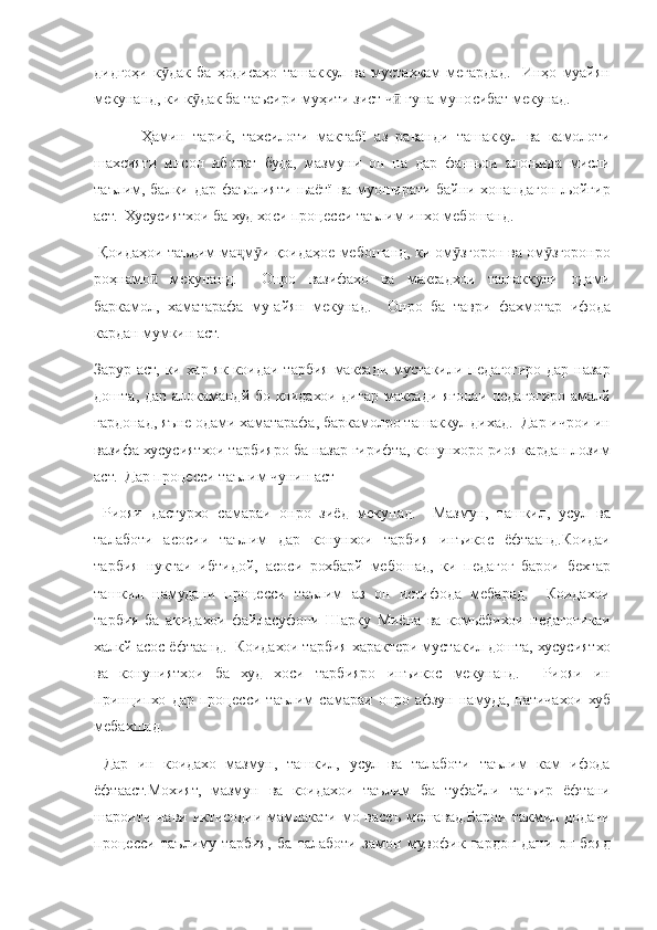 дидгоҳи к дак	 ба	 ҳодисаҳо	 ташаккул	 ва	 мустаҳкам	 мегардад.	  Инҳо	 муайян	ӯ
мекунанд,
 ки	 к дак	 ба	 таъсири	 муҳити	 зист	 ч	 гуна	 муносибат	 мекунад.	ӯ ӣ
 	
Ҳамин	 тариќ,	 тахсилоти	 мактабї	 аз	 раванди	 ташаккул	 ва	 камолоти
шахсияти	
 инсон	 иборат	 буда,	 мазмуни	 он	 на	 дар	 фанњои	 алоњида	 мисли
таълим,	
 балки	 дар	 фаъолияти	 њаётї	 ва	 муоширати	 байни	 хонандагон	 љойгир
аст.	
  Хусусиятхои	 ба	 худ	 хоси	 процесси	 таълим	 инхо	 мебошанд.
 	
Қоидаҳои	 таълим	 ма м и	 қоидаҳое	 мебошанд,	 ки	 ом згорон	 ва	 ом згоронро	ҷ ӯ ӯ ӯ
роҳнамо	
 мекунанд.	 	 Онро	 вазифахо	 ва	 максадхои	 ташаккули	 одами	ӣ
баркамол,	
 хаматарафа	 му-айян	 мекунад.	  Онро	 ба	 таври	 фахмотар	 ифода
кардан	
 мумкин	 аст.
Зарур	
 аст,	 ки	 хар	 як	 коидаи	 тарбия	 максади	 мустакили	 педагогиро	 дар	 назар
дошта,	
 дар	 алокамандй	 бо	 коидахои	 дигар	 максади	 ягонаи	 педагогиро	 амалй
гардонад,	
 яъне	 одами	 хаматарафа,	 баркамолро	 ташаккул	 дихад.	  Дар	 ичрои	 ин
вазифа	
 хусусиятхои	 тарбияро	 ба	 назар	 гирифта,	 конунхоро	 риоя	 кардан	 лозим
аст.	
  Дар	 процесси	 таълим	 чунин	 аст
 	
Риояи	 дастурхо	 самараи	 онро	 зиёд	 мекунад.	  Мазмун,	 ташкил,	 усул	 ва
талаботи	
 асосии	 таълим	 дар	 конунхои	 тарбия	 инъикос	 ёфтаанд.Коидаи
тарбия	
 нуктаи	 ибтидой,	 асоси	 рохбарй	 мебошад,	 ки	 педагог	 барои	 бехтар
ташкил	
 намудани	 процесси	 таълим	 аз	 он	 истифода	 мебарад.	  Коидахои
тарбия	
 ба	 акидахои	 файласуфони	 Шарку	 Миёна	 ва	 комьёбихои	 педагогикаи
халкй	
 асос	 ёфтаанд.	  Коидахои	 тарбия	 характери	 мустакил	 дошта,	 хусусиятхо
ва	
 конуниятхои	 ба	 худ	 хоси	 тарбияро	 инъикос	 мекунанд.	 	 Риояи	 ин
принципхо	
 дар	 процесси	 таълим	 самараи	 онро	 афзун	 намуда,	 натичахои	 хуб
мебахшад.
 	
Дар	 ин	 коидахо	 мазмун,	 ташкил,	 усул	 ва	 талаботи	 таълим	 кам	 ифода
ёфтааст.Мохият,	
 мазмун	 ва	 коидахои	 таълим	 ба	 туфайли	 тагьир	 ёфтани
шароити	
 нави	 иктисодии	 мамлакати	 мо	 васеъ	 мешавад.Барои	 такмил	 додани
процесси	
 таълиму	 тарбия,	 ба	 талаботи	 замон	 мувофик	 гардон-дани	 он	 бояд 