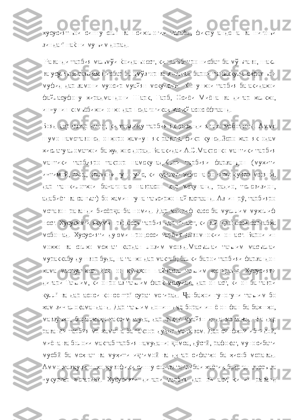 хусусиятњои синну	 солї	 ва	 психологии	 талаба,	 фикру	 андеша	 ва	 нигоњи
зиндагї	
 наќши	 муњим	 дорад.
 	
Раванди	 тарбия	 маљмўи	 ќоидањоест,	 ки	 талаботро	 нисбат	 ба	 мўњтаво,	 шакл
ва	
 усулњои	 таълим	 нисбат	 ба	 омўзгор	 ва	 хонанда	 барои	 ташаккули	 сифатњои
муфид	
 дар	 замони	 муосир	 муайян	 мекунанд.	  Конунхои	 тарбия	 ба	 акидахои
файласуфону	
 хирадмандони	 Шарк,	 Гарб,	 Осиёи	 Миёна	 ва	 дигар	 халкхо,
инчунин	
 комьёбихои	 онхо	 дар	 педагогикаи	 халкй	 асос	 ёфтаанд.
Бояд	
 дар	 назар	 дошт,	 ки	 таълиму	 тарбия	 як	 раванди	 ягона	 мебошанд.	 Аммо
шумо	
 наметавонед	 онҳоро	 ҳамчун	 як	 раванд	 фикр	 кунед.Зеро	 хар	 як	 одам
хислату	
 аломатхои	 ба	 худ	 хос	 дорад.	 Ба	 акидаи	 А.С.Макренко	 мантики	 тарбия
мантики	
 тарбияро	 такрор	 намекунад.Кори	 тарбияи	 фарзандон	 (мухити
ичтимой,	
 оила,	 одамони	 гуногуне,	 ки	 кудакон	 хамеша	 бо	 онхо	 дучор	 меоянд,
дар	
 ташкилотхои	 бачагонаю	 наврасон	 кор	 мекунанд,	 радио,	 телевизион,
адабиёт	
 ва	 санъат)	 бо	 хамин	 гуна	 таъсирхо	 пайвастаанд.	 Аз	 ин	 р ,	 тарбияро	ӯ
метавон	
 раванди	 бисёр анба	 номид.	 Дар	 маориф	 касе	 ба	 муаллим	 мухолиф	ҷ
нест.	
 Хусусияти	 якуми	 процесси	 тарбия	 дар	 он	 аст,	 ки	 вай	 процесси	 серчабха
мебошад.	
 Хусусияти	 дуюми	 процесси	 тарбия	 давомнокии	 он	 аст.	 Барои	 ин
моххо	
 ва	 солхо	 мехнат	 кардан	 лозим	 меояд.Масъалаи	 таълим	 масъалаи
мураккабу	
 душвор	 буда,	 на	 танхо	 дар	 мактаб,	 балки	 барои	 тарбияи	 фарзандон
хама	
 масъул	 аст.	 Дар	 он	 к дакон	 пайваста	 таълим	 мегиранд.	 Хусусияти	ӯ
дигари	
 Таълим,	 ки	 онро	 аз	 таълим	 фарќ	 мекунад,	 дар	 он	 аст,	 ки	 он	 ба	 таври
куллї	
 ва	 дар	 асоси	 консентрї	 сурат	 мегирад.	 	анбаҳои	 гуногуни	 таълим	 бо	Ҷ
ҳам	
 зич	 алоқаманданд.	 Дар	 таълим	 дониш	 дар	 бораи	 ин	 ё он	 фан	 ба	 бахшҳо,
мавз ъҳо,	
 барномаҳо	 тақсим	 шуда,	 дар	 вақти	 муайян	 дода	 мешавад.	 Ва	 дар	ӯ
раванди	
 тарбия	 мо	 ҳамеша	 ба	 такрор	 дучор	 мешавем.	 Дар	 синфҳои	 ибтидо ,	ӣ
миёна	
 ва	 болоии	 мактаб	 тарбия	 намудани:	 	омеа,	 д ст ,	 рафоқат,	 муносибати	ҷ ӯ ӣ
мусб	
 ба	 меҳнат	 ва	 муҳити	 и тимо	 ва	 дигар	 сифатҳо	 ба	 ҳисоб	 меравад.	ӣ ҷ ӣ
Аммо
 мазмуни	 онхо	 мувофики	 синну	 сол	 ва	 тачрибаи	 хаётии	 бачагон	 васеъ	 ва
чукуртар	
 мегардад.	 Хусусияти	 дигари	 тарбия	 дар	 он	 аст,	 ки	 ин	 раванд 