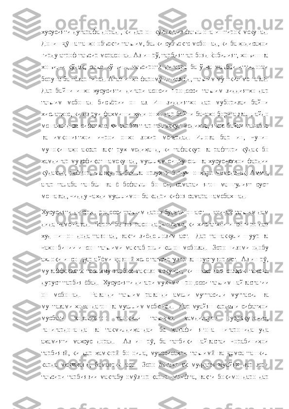 хусусияти дутарафа	 дорад	 , ки	 дар	 он	 к дак	 низ	 фаъолона	 иштирок	 мекунад.	ӯ
Дониш	
 на	 танҳо	 объекти	 таълим,	 балки	 субъекте	 мебошад,	 ки	 ба	 ҳодисаҳои	ҷӯ
гирду
 атроф	 таъсир	 мерасонад.	 Аз	 ин	 рў,	 тарбиятгар	 бояд	 ќобилият,	 хоњиш	 ва
хоњиши	
 кўдак,	 саъю	 кўшиш,	 таъсироти	 дигарро	 ба	 ў ва	 манбаи	 иттилооти
беруна	
 ба	 назар	 гирад.	 Агар	 инҳо	 фаром ш	 шаванд,	 таълим	 мушкил	 мешавад.	ӯ
Дар	
 байни	 инхо	 хусусияти	 дигари	 асосии	 процесси	 таълим	 зиддиятхо	 дар
таълим	
 мебошад	 бисьёрии	 он	 аз.	 Ин	 зиддиятхо	 дар	 муборизаи	 байни
хислатхое,	
 ки	 аз	 руи	 фахмиши	 худи	 онхо	 дар	 байни	 бачахо	 бори	 аввал	 пайдо
мешаванд	
 ва	 сифатхое,	 ки	 тарбиятгар	 ташаккул	 медихад,	 яъне	 байни	 талабот
ва	
 имкониятхои	 ичрои	 онхо	 зохир	 мегардад.	 Илова	 бар	 ин,	 чунин
муноқишаҳо	
 аксар	 вақт	 рух	 медиҳанд,	 ки	 тафаккур	 ва	 рафтори	 к дак	 бо	ӯ
ҳамдигар	
 мувофиқат	 намекунад,	 муаллим	 синну	 сол	 ва	 хусусиятҳои	 фардии
к дакон,	
 рафтор,	 шавқу	 рағбат	 ва	 орзуҳои	 бонуи	 онҳоро	 намедонад	 Аммо,	ӯ
агар	
 талаба	 танбал	 ва	 ё бефаъол	 бошад,	 самараи	 ягон	 машгулият	 суст
мешавад,	
 чидду	 чахди	 муаллимон	 ба	 кадри	 кифоя	 самара	 намебахшад.	 
Хусусияти	
 дигари	 процесси	 таълим	 дароз	 будани	 он	 аст.	  Натичаи	 таълим	 дам
дида	
 намешавад.	  Барои	 ба	 воя	 расондани	 одаме,	 ки	 хислатхои	 инсониро	 дар
худ	
 нишон	 дода	 тавонад,	 вакти	 зиёде	 лозим	 аст.	  Дар	 ташаккули	 шуур	 ва
чахонбинии	
 инсон	 таълими	 мактаб	 роли	 калон	 мебозад.	  Зеро	 низоми	 одобу
ахлоқи	
 инсон	 дар	 айёми	 	авон	 хеле	 таъсиргузор	 ва	 ноустувор	 аст.	  Аз	 ин	 р ,	ҷ ӣ ӯ
муваффақияти	
 таълиму	 тарбия	 тақозо	 мекунад,	 ки	 шахс	 дар	 солҳои	 таҳсил
дуруст	
 тарбия	 ёбад.	  Хусусияти	 дигари	 мухими	 процесси	 таълим	 пайвастагии
он	
 мебошад.	  Раванди	 таълим	 раванди	 амали	 муттасили	 муттасил	 ва
мунтазами	
 хонандагон	 ва	 муаллим	 мебошад.	  Дар	 муайян	 кардани	 сифатҳои
мусбати	
 	хонандагон	 	ташкили	 	таълими	 	ҳамдигарро	 	пурракунанда,
ғанигардонанда	
 ва	 такмилдиҳандаи	 ба	 ҳадафи	 ягона	 нигаронидашуда
аҳамияти	
 махсус	 дорад.	  Аз	 ин	 р ,	 ба	 татбиқи	 пайвастаи	 чорабиниҳои	ӯ
тарбияв ,	
 ки	 дар	 ҳамкор	 бо	 оила,	 муассисаҳои	 таълим	 ва	 	омеа	 ташкил	ӣ ӣ ӣ ҷ
карда	
 мешаванд,	 бамаврид	 аст.	  Зеро	 бачаҳо	 як	 муддати	 муайян	 дар	 зери
таъсири	
 тарбиявии	 мактабу	 ом згор	 қарор	 гирифта,	 вақти	 боқимондаро	 дар	ӯ 