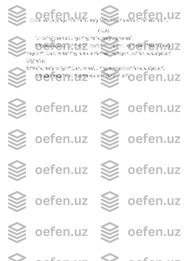 Globallashuv jarayonida mafkuraviy immunitetni shaklantirish vazifalari.
REJA:
1. Hozirgi davrda dunyoning mafkuraviy manzarasi
2.Mamlakatimiz   birinchi   Prezidenti   Islom   Karimov   “Mafkuraviy
maydon”   tushunchasining   shakllanish   va   namoyon   bo‘lish   xususiyatlari
to‘g‘rsida.
3.“Mafkuraviy poligon” tushunchasi, uning namoyon bo‘lish xususiyatlari.
4. Mafkuraviy immunitetni shakllantirish omillari. 