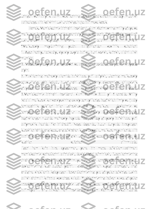 uringan   vahhobiylik   oqimi   vakillarining   zararli   kirdikorlarini   qanday   mudhish
oqibatlarga olib kelishini tushuntirishga hojat bo‘lmasa kerak.
Demak, Mamlakatimiz birinchi Prezidenti Islom Karimovning milliy g‘oya va
mafkuraga boshlangan asrlaridan mantiqiy xulosa chiqarib, “Mafkuraviy maydon”
tushunchasini   kuyidagi   chizma   asosida   talqin   qilish   mumkin  
“Mafkuraviy   maydon”ning   yadro   poligonlaridan   xavflilik   sabablari:
1.   Agar   harbiy,   iqtisodiy,   siyosiy   tazyiq   bo‘lsa,   buni   sezish,   ko‘rish,   oldini   olish
mumkin.
2. Mafkuraviy tazyiqni, uning ta’siri  va oqibatlarini  tezda ilg‘ab yetish nihoyatda
qiyin.
3.   Yoshlarning   ma’naviy   olamida   bo‘shliqqa   yo‘l   qo‘yish,   ularning   mafkuraviy
tajovuzligiga   olib   keladi,   buzg‘unchi   g‘oyalar,   diniy   ekstremizm,   ahloqsizlik
g‘oyalari   g‘arazli   maqsadlarga   yo‘naltirilishiga   olib   keladi.
2.Mamlakatimiz   birinchi   Prezidenti   Islom   Karimov   2000   yil   6   aprelda   Milliy
istiqlol mafkurasi konsepsiyasining asosiy tamoyillariga bag‘ishlab ilmiy va ijodiy
jamoatchilik   vakillari   bilan   uchrashuv   “Milliy   mafkura   –   davlatimiz   va
jamiyatimiz   qurilishida   biz   uchun   ruhiy-ma’naviy   kuch-quvvat   manbaiga
bag‘ishlangan   nutqida   ma’naviy   hayotda   hech   qanday   g‘oyaviy   bo‘shliqqa   yo‘l
qo‘ymaslik   haqida   fikr   bildiradi”.   Nega   deganda,   butun   dunyoda   borayotgan
kurashlar ichida eng katta, eng ta’sirchan kurash, avvalo, mafkura mayonlarida olib
borilmoqda.   Va   shu   kurashda   yengish   uchun   juda   katta   mablag‘,   imkoniyat   va
kuchlar   safarbar   qilinmoqda.
Ilgari   ham   ko‘p   bora   aytganman,   yana   bir   marta   ta’kidlamoqchiman:
mamlakatimiz   sarhadlarini   qo‘riqlash,   daxlsizligini   ta’minlash,   fuqarolarimizning
tinch   va   osoyishta   hayotini   himoya   qilishga   armiyamizning   salohiyati,
davlatimizning   kuch-qudrati   yetirli.   Lekin   meni   hali   suyagi   qotmagan,   ongi
endigina   shakllanib   kelayotgan   farzandlarimizning   yot   g‘oyalar   ta’siriga   tushib
qolish   ehtimoli   ko‘proq   xavotirga   soladi.   Yoshlarimizning   ba’zan   soxta   g‘oyalar
orqasidan   ergashib   ketayotgani   biz   uchun   eng   katta   xavf,   desam   mubolag‘a
bo‘lmaydi”   .   Shu   boisdan   ham   Prezidentimiz   Islom   Karimov   mazkur   nutqida 