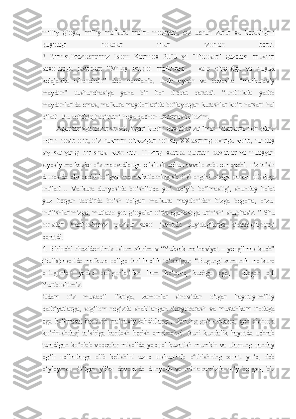 milliy   g‘oya,   milliy   mafkura   ma’no-mohiyati,   biz   uchun   zarur   va   kerakligini
quyidagi   holatlar   bilan   izohlab   berdi.
3   Birinsi.Prezidentimiz   Islom   Karimov   2000   yil   “Fidokor”   gazetasi   muxbiri
savollariga   javoblari   “Milliy   istiqlol   mafkurasi   –   xalq   e’tiqodga   va   buyuk
kelajakka   ishonchdir”   deb   nomlanib,   unda   aynan   va   bevosita   “mafkuraviy
maydon”   tushunchasiga   yana   bir   bor   diqqat   qaratdi.   “Endilikda   yadro
maydonlarida emas, mafkura maydonlarida bo‘layotgan kurashlar ko‘p narsani hal
qiladi. Bu achchiq haqiqatni heya qachon unutmaslik lozim.
Agar tarixga nazar solsak, ilgari kuchli davlatlar zaif mamlakatlarni ochiqdan-
ochib bosib olib, o‘z hukmini o‘tkazgan bo‘lsa, XX asrning oxiriga kelib, bunday
siyosat   yangi   bir   shakl   kasb   etdi.   Hozirgi   vaqtda   qudratli   davlatlar   va   muayyan
siyosiy markazlar o‘z maqsadlariga erishish uchun avvalo zabt etmoqchi, o‘z ta’sir
doirasida  olmoqchi bo‘lgan mamlakatlarning aholisi  ongini o‘ziga qaram  qilishga
intiladi...   Mafkura   dunyosida   bo‘shliqqa   yo‘l   qo‘yib   bo‘lmasligi,   shunday   holat
yuz   bergan   taqdirda   bo‘sh   qolgan   mafkura   maydonidan   bizga   begona,   orzu-
intilishlarimizga,   mutlaqo   yot   g‘oyalar   o‘rin   egallashga   urinishi   shubhasiz.   ”   Shu
boisdan   Yurtboshimiz   mazkur   savol   javobda   quyidagilarga   diqqat-e’tiborni
qaratdi.
4. Birinchi Prezidentimiz Islom Karimov “Yuksak ma’naviyat – yengilmas kuch”
(2008) asarida mafkura poligonlari haqida to‘xtalgan. “Bugungi zamonda mafkura
poligonlari   yadro   poligonlaridan   ham   ko‘proq   kuchga   ega,   -   degan   edi
Yurtboshimiz.
Odam   o‘z   mustaqil   fikriga,   zamonlar   sinovidan   o‘tgan   hayotiy-milliy
qadriyatlarga,   sog‘lom   negizda   shakllangan   dunyoqarash   va   mustahkam   irodaga
ega   bo‘lmasa,   har   turli   ma’naviy   tahdidlarga,   ularning   goh   oshkora,   goh   pinhona
ko‘rinishdagi   ta’siriga   bardosh   berish   amrimahol.   Buni   kundalik   hayotda   uchrab
turadigan ko‘plab voqealar  misolida yaqqol kuzatish mumkin va ularning qanday
og‘ir   oqibatlarga   olib   kelishini   uzoq   tushuntirib   o‘tirishning   xojati   yo‘q,   deb
o‘ylayman.   O‘tgan   yillar   davomida   dunyoda   va   mintaqamizda   ro‘y   bergan,   biz 