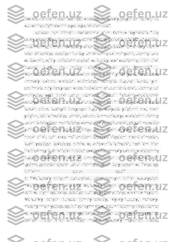 bevosita o‘z boshimizdan kechirgan voqealar, mafkuraviy jarayonlarning rivoji bu
xulosaning to‘g‘ri ekanini qayta-qayta isbotlamoqda”.
Haqiqatan   ham   birinchi   Prezidentimiz   Islom   Karimov   keyinchalik   “Eng
asosiy mezon hayot haqiqatini aks ettirish” (2009) risolasida ta’kidlab o‘tganidek,
“Odamlarning,  birinchi   navbatda   yoshlarning   ongu  tafakkurini,   ma’naviy  olamini
izdan   chiqarishga   qaratilgan   bunday   urinishlarning   asl   mohiyatini,   ularning   uzoq
va   davomli,   salbiy   oqibatlarini   anglash   va   bunday   xavf-xatarlarning   oldini   olish
bugungi   kunda   o‘ta   muhim   ahamiyat   kasb   etib   bormoqda”   .
Mamlakatimiz birinchi Prezidenti Islom Karimov 2014 yil 27 iyunda “Matbuot va
ommaviy   axborot   vositalari   xodimlariga”   tabrigida   bugungi   kunda,   yon-
atrofimizda   ro‘y   berayotgan   voqea-hodisalarni   chuqur   idrok   etish,   ularning   tub
mohiyatiga   yetib   borish   uchun   odamlarda   mustaqil   fikrlashni   shakllantirish
zaruriyatini   ta’kidlash   bilan   birga   shunday   degan   edi:   “Turli   g‘oya   va   manfaatlar
kurashi   tobora   kuchayib   borayotgan   bugungi   vaziyatda   yolg‘onni   rost,   rostni
yolg‘on,   deb   ko‘rsatishga   urinish,   axborot   kommunikatsiya   vositalarini   o‘zining
uzoqni ko‘zlaydigan manffatlariga xizmat qilishga majbur etish, g‘arazli maqsadlar
yo‘lida   odamlarni,   millatlarni   bir-biriga   qarama-qarshi   qo‘yish,   ularni   hayotdan
norozi   qilish,   turli   soxta   ma’lumotlarni   tarqatish,   o‘zgalarni   pisand   qilmasdan,
kuchi   yetadigan   davlatlarga   po‘pisa   va   zo‘ravonlik   ko‘rsatish,   hech   kim   bilan
hisoblashmay kuch ishlatish holatlari avvalambor ommaviy axborot vositalarining
bugungi   o‘quvchi,   tinglovchi   va   tomoshabinlaridan   oqni   qoradan,   haqiqatni
uydirma   gaplardan   ajratish   uchun   o‘zining   mustaqil   dunyoqarashi   va   fikriga   ega
bo‘lishini   taqozo   etadi”   .
3.   “Mafkuraviy   poligon”   tushunchasi,   uning   namoyon   bo‘lish   xususiyatlari.
“Mafkuraviy poligon” tushunchasi. Mafkuraviy poligon – odamlar va halqlarning
qalbi va ongini egallashga qaratilgan turli g‘oyalarning o‘ziga xos sinov maydoni.
Mafkurfviy   paligon   bu-katta   ijtimoiy-iqtisodiy,   siyosiy-huquqiy,   ma’naviy-
madaniy imkoniyatlarga ega bo‘lgan ayrim shaxs, elat, millatlarning o‘zga odamlar
va   xalqlarning   qalbi   va   ongini   egallashga   qaratilgan   turli   g‘oyalarni   janggohga
tashlash   oldidan   sinab   ko‘riladigan   maxsus   mafkuraviy   maydondir.   Odatda, 