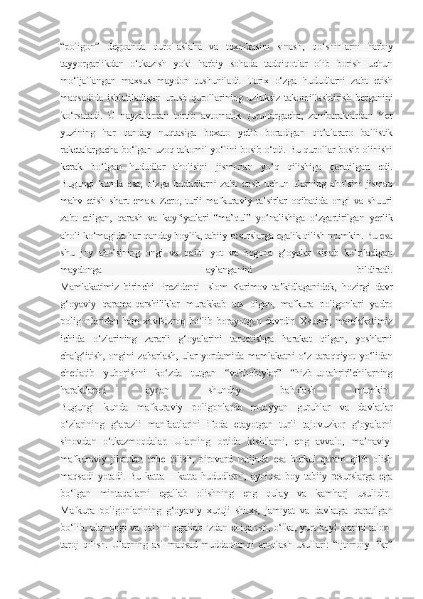 “poligon”   degoanda   qurol-aslaha   va   texnikasini   sinash,   qo‘shinlarni   harbiy
tayyorgarlikdan   o‘tkazish   yoki   harbiy   sohada   tadqiqotlar   olib   borish   uchun
mo‘ljallangan   maxsus   maydon   tushuniladi.   Tarix   o‘zga   hududlarni   zabt   etish
maqsadida   ishlatiladigan   urush   qurollarining   uzluksiz   takomillashtirish   berganini
ko‘rsatadi.   U   nayzalardan   tortib   avtomatik   qurollargacha,   zambaraklardan   Yer
yuzining   har   qanday   nuqtasiga   bexato   yetib   boradigan   qit’alararo   ballistik
raketalargacha bo‘lgan uzoq takomil yo‘lini bosib o‘tdi. Bu qurollar bosib olinishi
kerak   bo‘lgan   hududlar   aholisini   jismonan   yo‘q   qilishiga   qaratilgan   edi.
Bugungi   kunda   esa,   o‘zga   hududlarni   zabt   etish   uchun   ularning   aholsini   jisman
mahv   etish   shart   emas.   Zero,   turli   mafkuraviy   ta’sirlar   oqibatida   ongi   va   shuuri
zabt   etilgan,   qarash   va   kayfiyatlari   “ma’qul”   yo‘nalishiga   o‘zgartirilgan   yerlik
aholi ko‘magida har qanday boylik, tabiiy resurslarga egalik qilish mumkin. Bu esa
shu   joy   aholsining   ongi   va   qalbi   yot   va   begona   g‘oyalar   sinab   ko‘riladigan
maydonga   aylanganini   bildiradi.
Mamlakatimiz   birinchi   Prezidenti   Islom   Karimov   ta’kidlaganidek,   hozirgi   davr
g‘oyaviy   qarama-qarshiliklar   murakkab   tus   olgan,   mafkura   poligonlari   yadro
poligonlaridan   ham   xavfsizroq   bo‘lib   borayotgan   davrdir.   Xsusan,   mamlakatimiz
ichida   o‘zlarining   zararli   g‘oyalarini   tarqatishga   harakat   qilgan,   yoshlarni
chalg‘itish,   ongini   zaharlash,   ular   yordamida   mamlakatni   o‘z   taraqqiyot   yo‘lidan
chetlatib   yuborishni   ko‘zda   tutgan   “vahhobiylar”   “hizb-ut-tahrir”chilarning
haraktlarini   aynan   shunday   baholash   mumkin.  
Bugungi   kunda   mafkuraviy   poligonlarda   muayyan   guruhlar   va   davlatlar
o‘zlarining   g‘arazli   manfaatlarini   ifoda   etayotgan   turli   tajovuzkor   g‘oyalarni
sinovdan   o‘tkazmoqdalar.   Ularning   ortida   kishilarni,   eng   avvalo,   ma’naviy-
mafkuraviy   jihatdan   tobe   qilish,   pirovard   natijada   esa   butkul   qaram   qilib   olish
maqsadi   yotadi.   Bu   katta   –   katta   hududlarni,   ayniqsa   boy   tabiiy   resurslarga   ega
bo‘lgan   mintaqalarni   egallab   olishning   eng   qulay   va   kamharj   usulidir.  
Mafkura   poligonlarining   g‘oyaviy   xuruji   shaxs,   jamiyat   va   davlatga   qaratilgan
bo‘lib, ular  ongi va qalbini egallab izdan chiqarish, o‘lka, yurt  boyliklarini  talon-
taroj   qilish.   Ularning   asl   maqsad-muddaolarini   aniqlash   usullari:   “ijtimoiy   fikr” 