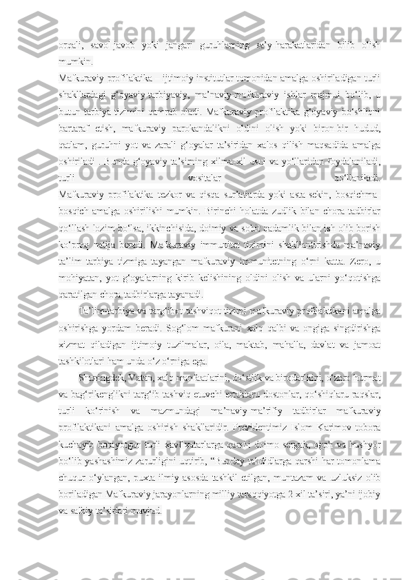 orqali,   savol-javob   yoki   jangari   guruhlarning   sa’y-harakatlaridan   bilib   olish
mumkin.
Mafkuraviy profilaktika – ijtimoiy institutlar tomonidan amalga oshiriladigan turli
shakllardagi   g‘oyaviy-tarbiyaviy,   ma’naviy-mafkuraviy   ishlar   majmui   bo‘lib,   u
butun   tarbiya   tizimini   qamrab   oladi.   Mafkuraviy   profilaktika   g‘oyaviy   bo‘shliqni
bartaraf   etish,   mafkuraviy   parokandalikni   oldini   olish   yoki   biron-bir   hudud,
qatlam,   guruhni   yot   va   zarali   g‘oyalar   ta’siridan   xalos   qilish   maqsadida   amalga
oshiriladi  .  Bunda  g‘oyaviy  ta’sirning xilma-xil   usul   va yo‘llaridan foydalaniladi,
turli   vositalar   qo‘llaniladi.
Mafkuraviy   profilaktika   tezkor   va   qisqa   sur’atlarda   yoki   asta-sekin,   bosqichma-
bosqich   amalga   oshirilishi   mumkin.   Birinchi   holatda   zudlik   bilan   chora-tadbirlar
qo‘llash lozim bo‘lsa, ikkinchisida, doimiy va sobit qadamlik bilan ish olib borish
ko‘proq   natija   beradi.   Mafkuraviy   immunitet   tizimini   shakllantirishda   ma’naviy
ta’lim   tarbiya   tizmiga   tayangan   mafkuraviy   immunitetning   o‘rni   katta.   Zero,   u
mohiyatan,   yot   g‘oyalarning   kirib   kelishining   oldini   olish   va   ularni   yo‘qotishga
qaratilgan chora-tadbirlarga tayanadi.
Ta’lim-tarbiya va targ‘ibot-tashviqot tizimi mafkuraviy profilaktikani amalga
oshirishga   yordam   beradi.   Sog‘lom   mafkurani   xalq   qalbi   va   ongiga   singdirishga
xizmat   qiladigan   ijtimoiy   tuzilmalar,   oila,   maktab,   mahalla,   davlat   va   jamoat
tashkilotlari ham unda o‘z o‘rniga ega.
Shuningdek, Vatan, xalq manfaatlarini, do‘stlik va birodarlkini, o‘zaro hurmat
va bag‘rikenglikni  targ‘ib-tashviq etuvchi  ertaklaru dostonlar, qo‘shiqlaru raqslar,
turli   ko‘rinish   va   mazmundagi   ma’naviy-ma’rifiy   tadbirlar   mafkuraviy
profilaktikani   amalga   oshirish   shakllaridir.   Prezidentimiz   Islom   Karimov   tobora
kuchayib   borayotgan   turli   xavf-xatarlarga   qarshi   doimo   sergak,   ogoh   va   hushyor
bo‘lib yashashimiz zarurligini uqtirib, “Bunday tahdidlarga qarshi  har tomonlama
chuqur   o‘ylangan,   puxta   ilmiy   asosda   tashkil   etilgan,   muntazam   va   uzluksiz   olib
boriladigan Mafkuraviy jarayonlarning milliy taraqqiyotga 2 xil ta’siri, ya’ni ijobiy
va salbiy ta’sirlari mavjud. 