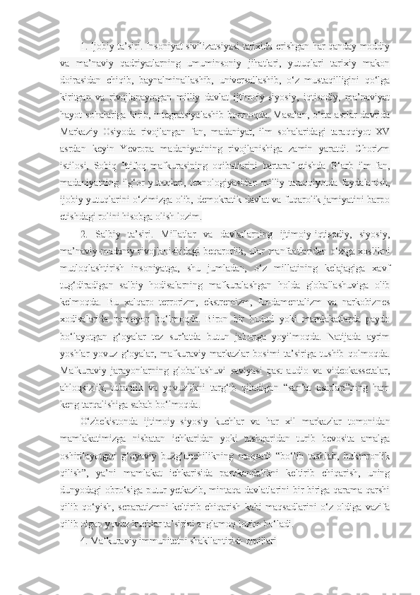 1. Ijobiy ta’siri. Insoniyat sivilizatsiyasi tarixida erishgan har qanday moddiy
va   ma’naviy   qadriyatlarning   umuminsoniy   jihatlari,   yutuqlari   tarixiy   makon
doirasidan   chiqib,   baynalminallashib,   universallashib,   o‘z   mustaqilligini   qo‘lga
kiritgan   va   rivojlanayotgan   milliy   davlat   ijtimoiy-siyosiy,   iqtisodiy,   ma’naviyat
hayot  sohalariga  kirib, integratsiyalashib  bormoqda.  Masalan,   o‘rta asrlar   davrida
Markaziy   Osiyoda   rivojlangan   fan,   madaniyat,   ilm   sohalaridagi   taraqqiyot   XV
asrdan   keyin   Yevropa   madaniyatining   rivojlanishiga   zamin   yaratdi.   Chorizm
istilosi,   Sobiq   Ittifoq   mafkurasining   oqibatlarini   bartaraf   etishda   G‘arb   ilm-fan,
madaniyatning   ilg‘or   yutuqlari,   texnologiyasidan   milliy   taraqqiyotda   foydalanish,
ijobiy yutuqlarini o‘zimizga olib, demokratik davlat va fuqarolik jamiyatini barpo
etishdagi rolini hisobga olish lozim.
2.   Salbiy   ta’siri.   Millatlar   va   davlatlarning   ijtimoiy-iqtisodiy,   siyosiy,
ma’naviy-madaniy rivojlanishidagi beqarorlik, ular manfaatlaridan o‘ziga xoslikni
mutloqlashtirish   insoniyatga,   shu   jumladan,   o‘z   millatining   kelajagiga   xavf
tug‘diradigan   salbiy   hodisalarning   mafkuralashgan   holda   globallashuviga   olib
kelmoqda.   Bu   xalqaro   terrorizm,   ekstremizm,   fundamentalizm   va   narkobiznes
xodisalarida   namoyon   bo‘lmoqda.   Biron   bir   hudud   yoki   mamlakatlarda   paydo
bo‘layotgan   g‘oyalar   tez   sur’atda   butun   jahonga   yoyilmoqda.   Natijada   ayrim
yoshlar   yovuz   g‘oyalar,   mafkuraviy   markazlar   bosimi   ta’siriga   tushib   qolmoqda.
Mafkuraviy   jarayonlarning   globallashuvi   saviyasi   past   audio   va   videokassetalar,
ahloqsizlik,   tubanlik   va   yovuzlikni   targ‘ib   qiladigan   “san’at   asarlari”ning   ham
keng tarqalishiga sabab bo‘lmoqda.
O‘zbekistonda   ijtimoiy–siyosiy   kuchlar   va   har   xil   markazlar   tomonidan
mamlakatimizga   nisbatan   ichkaridan   yoki   tashqaridan   turib   bevosita   amalga
oshirilayotgan   g‘oyaviy   buzg‘unchilikning   maqsadi   “bo‘lib   tashlab,   hukmronlik
qilish”,   ya’ni   mamlakat   ichkarisida   parokandalikni   keltirib   chiqarish,   uning
dunyodagi obro‘siga putur yetkazib, mintaqa davlatlarini bir-biriga qarama-qarshi
qilib   qo‘yish,   separatizmni   keltirib   chiqarish   kabi   maqsadlarini   o‘z   oldiga   vazifa
qilib olgan yovuz kuchlar ta’sirini anglamoq lozim bo‘ladi.
4. Mafkuraviy immunitetni shakllantirish omillari 