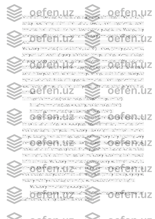 ishonchdir” mavzuidagi suhbatida unga quyidagicha ta’rif bergan: “Ma’lumki, har
qanday   kasallikning   oldini   olish   uchun,   avvalo,   kishi   organizmida   qarshi
immunitet   hosil   qilinadi.   Biz   ham   farzandlarimiz   yuragida   ona   Vatanga,   boy
tariximizga, ta’bir joiz bo‘lsa, ularning mafkuraviy immunitetini  kuchaytirishimiz
zarur”   .  
Mafkuraviy immunitet (lot. ozod bo‘lish, qutilish) – shaxs, ijtimoiy guruh, millat,
jamiyatni   turli   zararli   g‘oyaviy   ta’sirlardan   himoya   qilishga   xizmat   qiladigan
g‘oyaviy-nazariy   qarashlar   va   qadriyatlar   tizimi.   Immunitet   tibbiy   tushuncha
bo‘lib, organizmning doimiy ichki muayyanligini saqlashi, o‘zini turli ta’sirlardan,
tashqi   infeksiyalar   kirib   kelishidan   himoya   qilishga   qodir   bo‘lgan   reaksiyalar
majmui   tushuniladi.   Sodda   qilib   aytganda   immunitet   –   kishi   organizmining   turli
kasalliklardan   himoya   qila   olish   qobiliyatidir.   Immunitet   tabiati   bo‘yicha   3   ga
bo‘linadi:
1. Filiogenitik immunitet (nasldan naslga o‘tadigan himoya omillari).
2. Tug‘ma immunitet (turga xos, tabiiy, nasldan naslga o‘tishi).
3. Orttirilgan immunitet (hayot davomida naslga o‘tishi).  
Insonda mafkuraviy immunitetni shakllantirib borish zarur. Ikkinchidan, u har
bir   avlod   uchun   o‘ziga   xos   xususiyatga   ega.   Uchinchidan,   immunitet   tizimi
shakllangandagina   jamiyatda   mafkuraviy   daxlsizligini   ta’minlash   mumkin.
G‘oya faqatgina inson qalbini egallaganda, inson ma’naviy-ruhiy holatining uzviy
qismiga   aylangandagina   harakatga   dav’at   etuvchi   rag‘batlantiruvchi   kuchga,
harakat   uchun  qo‘llanmaga   aylanadi.  Shuning  uchun  ham  bugungi  kunda  nafaqat
inson   ongini,   balki   qalbini   ham   egallash   mafkuraviy   kurashning   bosh   maqsadi
bo‘lib   qolmoqda.   Mafkuraviy   immunitet   tizimining   asosiy   va   birinchi   unsuri,   bu
bilimdir.   Ammo   bilimlar   ko‘p...   ikkinchi   asosiy   qismi   ana   shu   bilimlar   zamirida
shakllanadigan qadriyatlar tizimidir. Uchinchi unsuri: ijtimoiy-iqtisodiy, siyosiy va
madaniy ma’rifiy sohalaridagi aniq mo‘ljal va maqsadlar tizimi bilan bog‘liq.
Mafkuraviy immunitetning xususiyatlari:
1.   Odamdagi   tabiiy   immunitet   tug‘ma   bo‘lsa,   uning   mafkuraviy   immuniteti
tug‘ma emas, balki hayot davomida shakillanadi. 