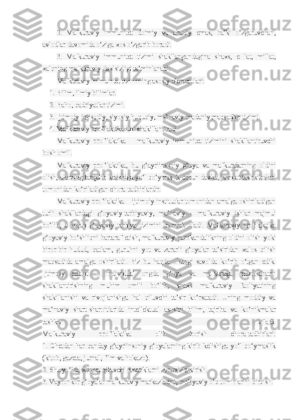 2.   Mafkuraviy   immunitet   doimiy   va   abadiy   emas,   balki   o‘zgaruvchan,
avlodlar davomida o‘ziga xos o‘zgarib boradi.
3.   Mafkuraviy   immunitet   tizimi   shakllangandagina   shaxs,   e   lat,   millat,
xalqning mafkuraviy daxlsizligi ta’minlanadi.
Mafkuraviy immunitet tizimining asosiy elementlari:
1. Bilim, ilmiy bilimlar.
2. Baho, qadriyatlar tizimi.
3. Ijtimoiy-iqtisodiy, siyosiy huquqiy, ma’naviy-madaniy maqsadlar tizimi.
4. Mafkuraviy profilaktika-uni shakillantiradi.  
Mafkuraviy   profilaktika   –   mafkuraviy   immunitet   tizimini   shakllantiruvchi
bosh omil.
Mafkuraviy   profilaktika,   bu   g‘ayriinsoniy   g‘oya   va   mafkuralarning   oldini
olish, ularning tarqalib ketishiga yo‘l qo‘ymaslik uchun davlat, jamoat tashkilotlari
tomonidan ko‘riladigan chora-tadbirlardir.
Mafkuraviy profilaktika – ijtimoiy institutlar tomonidan amalga oshiriladigan
turli   shakllardagi   g‘oyaviy-tarbiyaviy,   ma’naviy   –   mafkuraviy   ishlar   majmui
bo‘lib,   u   butun   g‘oyaviy   tarbiya   tizimini   qamrab   oladi.   Mafkuraviy   profilaktika
g‘oyaviy   bo‘shliqni   bartaraf   etish,   mafkuraviy   parokandalikning  oldini   olish   yoki
biror-bir   hudud,   qatlam,   guruhni   yot   va   zararli   g‘oyalar   ta’siridan   xalos   qilish
maqsadida   amalga   oshiriladi.   Biz   bu   haqda   oldingi   savolda   ko‘rib   o‘tgan   edik.
Ijtimoiy   muhit   –   individual   ongda   g‘oya   va   mafkuraga   munosabatni
shakllantirishning   muhim   omili   bo‘lib,   shaxs   mafkuraviy   faoliyatining
shakillanishi   va   rivojlanishga   hal   qiluvchi   ta’sir   ko‘rsatadi.   Uning   moddiy   va
ma’naviy   shart-sharoitlarida   intellektual   asosini   bilim,   tajriba   va   ko‘nikmalar
tashkil   qiladi.
Mafkuraviy   profilaktika   olib   borish   chora-tadbirlari:
1. Chetdan har  qanday g‘ayriinsoniy g‘oyalarning kirib kelishiga yo‘l qo‘ymaslik
(kitob, gazeta, jurnal, film va hokazo).
2. Shu yo‘lda xizmat qiluvchi fanatiklarni zararsizlantirish.
3. Vayronkor g‘oyalar mafkuraviy markazlarini, moliyaviy o‘q tomirlarini qirqish. 