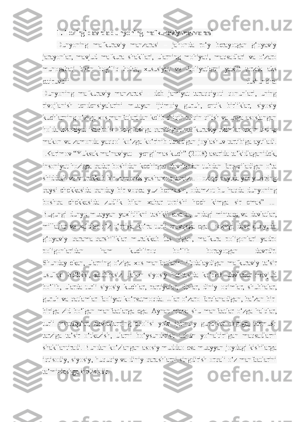 1. Hozirgi davrda dunyoning mafkuraviy manzarasi  
Dunyoning   mafkuraviy   manzarasi   –   jahonda   ro‘y   berayotgan   g‘oyaviy
jarayonlar,   mavjud   mafkura   shakllari,   ularning   mohiyati,   maqsadlari   va   o‘zaro
munosabati   bilan   bog‘liq   holat,   xususiyat   va   faoliyatlarni   yaxlit   tarzda   aks
ettiruvchi   tushuncha.
Dunyoning   mafkuraviy   manzarasi   -   deb   jamiyat   taraqqiyoti   qonunlari,   uning
rivojlanish   tendensiyalarini   muayan   ijtimoiy   guruh,   entik   birliklar,   siyosiy
kuchlarning o‘ziga xos manfatlaridan kelib chiqib talqin qilish va unga asoslangan
holda insoniyat istiqbolini belgilashga qaratilgan mafkuraviy tizimlar majmuining
makon  va  zamonda  yaqqol   ko‘zga  ko‘rinib  turadigan  joylashuv   tartibiga  aytiladi.
I.Karimov “Yuksak ma’naviyat – yengilmas kuch” (2008) asarida ta’kidlaganidek,
insoniyat  hozirga qadar boshidan kechirgan davrlardan tubdan farq qiladigan o‘ta
shiddatli va murakkab bir zamonda yashamoqdamiz... Hozirgi paytda yer yuzining
qaysi   chekkasida   qanday   bir   voqea   yuz   bermasin,   odamzot   bu   haqda   dunyoning
boshqa   chekkasida   zudlik   bilan   xabar   topishi   hech   kimga   sir   emas”   ...  
Bugungi   dunyo   muayyan   yaxlitlikni   tashkil   etsada,   undagi   mintaqa   va   davlatlar,
millatlar   va   xalqlar   o‘z   o‘rniga   ko‘ra   turli   mavqega   ega.   Hozirgi   davr   dunyoda
g‘oyaviy   qarama-qarshiliklar   murakkab   tus   olgan,   mafkura   poligonlari   yadro
poligonlaridan   ham   kuchliroq   bo‘lib   borayotgan   davrdir.
Shunday   ekan,   ularning   o‘ziga   xos   manfaatlarini   ifodalaydigan   mafkuraviy   ta’sir
usullari   bo‘lishi,   shubhasiz.   Jahon   siyosiy   haritasida   ko‘plab   davlatlar   mavjud
bo‘lib,   ularda   turli   siyosiy   kuchlar,   partiyalar,   dinlar,   diniy   oqimlar,   shubhalar,
guruh   va   qatlamlar   faoliyat   ko‘rsatmoqda.   Ular   o‘zaro   farqlanadigan,   ba’zan   bir-
biriga   zid   bo‘lgan   manfaatlarga   ega.   Aynan   mana   shu   manfaatlar   o‘zga   halqlar,
turli   mintaqalar,   davlatlarning   aholisi   yoki   ijtimoiy   guruhlar   ongiga,   turmush
tarziga   ta’sir   o‘tkazish,   ularni   bo‘ysundirish   uchun   yo‘naltirilgan   maqsadlarni
shakllantiradi. Bundan ko‘zlangan asosiy muddao esa muayyan joydagi kishilarga
iqtisodiy, siyosiy, huquqiy va diniy qarashlarni singdirish orqali o‘z manfaatlarini
ta’minlashga intilishdir.   