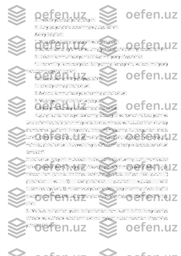 2. Investitsiyalardagi yangi jarayon.
3. Dunyoga yangicha qarashning vujudga kelishi.
Asosiy belgilari:  
1. Xalqaro savdoning kengayishi va erkinlashishi.
2. Xalqaro kapital aylanmasi va uning yo‘lidagi to‘siqlarning bartaraf etilishi.
3. Elektron kommunikatsiya niqobidagi moliyaviy o‘zgarishlar.
4.   Transmilliy   korporatsiyalar   faoliyatining   kengayishi,   xalqaro   moliyaviy
institutlarning tashkil topishi.  
Globallashuvning milliy g‘oyaga ta’siri:
1. Iqtisodiyotning globallashuvi.
2. Axborot-kommunikatsiya sohasining globallashuvi.
3. Madaniyatning globallashuv jarayoni.
4. Siyosiy-mafkuraviy sohalarning globallashuvi.
Bugungi  kunda har  qaysi  davlatning taraqqiyoti  va ravnaqi  nafaqat  yaqin va
uzoq qo‘shnilar, balki jahon miqyosida boshqa mintaqa va hududlar bilan shunday
chambarchas   bog‘lanib   borayaptiki,   biron   mamlakatning   bu   jarayondan   chetda
turishi   ijobiy   natijalarga   olib   kelmasligini   tushunish,   anglash   qiyin   emas.Shu
ma’noda, globallashuv – bu avvalo hayot sur’atlarning beqiyos darajada tezlashuvi
demakdir”  
Globallashuv   jarayoni   murakkab   hodisa.   Globallashuvning   turli   mamlakatlar
iqtisodi, siyosati va ma’naviyatiga o‘tkazayotgan ta’siri murakkabligi sababli unga
nisbatan   ham   jahonda   bir-biriga   qarshi,   muxolifatda   bo‘lgan   ikki   guruh:   1)
globalistlar   va   2)   aksilglobalistlar   guruhlari   vujudga   keldi
1. demokra-tiyalash;  5)  modernizatsiyalashish  kabi jarayonlarniing o‘zaro bog‘liq
bosqich-larini   interaktiv   usullarda   anglatish,   bilish,   o‘rganish   lozimligini   hisobga
olish.  
2.   Mafkura   poligonlari   yadro   poligonlaridan   ham   kuchli   bo‘lib   borayotganiga
ob’ektiv   va   sub’ektiv   sabablarini   axborot   makoni   nuqtai   nazaridan   o‘rganishga
yo‘naltirish lozim. 