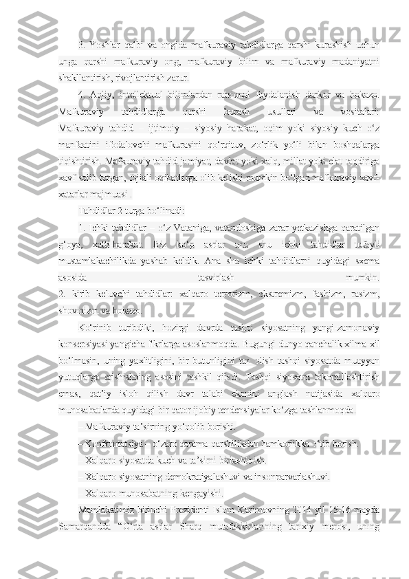 3.   Yoshlar   qalbi   va   ongida   mafkuraviy   tahdidlarga   qarshi   kurashish   uchun
unga   qarshi   mafkuraviy   ong,   mafkuraviy   bilim   va   mafkuraviy   madaniyatni
shakllantirish, rivojlantirish zarur.
4.   Aqliy,   intellektual   bilimlardan   ratsional   foydalanish   darkor   va   hokazo.
Mafkuraviy   tahdidlarga   qarshi   kurash   usullari   va   vositalari:
Mafkuraviy   tahdid   –   ijtimoiy   –   siyosiy   harakat,   oqim   yoki   siyosiy   kuch   o‘z
manfaatini   ifodalovchi   mafkurasini   qo‘rqituv,   zo‘rlik   yo‘li   bilan   boshqalarga
tiqishtirish. Mafkuraviy tahdid jamiyat, davlat yoki xalq, millat yoki elat taqdiriga
xavf solib turgan, fojiali oqibatlarga olib kelishi mumkin bo‘lgan mafkuraviy xavf-
xatarlar majmuasi .
Tahdidlar 2 turga bo‘linadi:
1.   Ichki   tahdidlar   –   o‘z   Vataniga,   vatandoshiga   zarar   yetkazishga   qaratilgan
g‘oya,   xatti-harakat.   Biz   ko‘p   asrlar   ana   shu   ichki   tahdidlar   tufayli
mustamlakachilikda   yashab   keldik.   Ana   shu   ichki   tahdidlarni   quyidagi   sxema
asosida   tasvirlash   mumkin.
2.   kirib   keluvchi   tahdidlar:   xalqaro   terrorizm,   ekstremizm,   fashizm,   rasizm,
shovinizm va hokazo.
Ko‘rinib   turibdiki,   hozirgi   davrda   tashqi   siyosatning   yangi-zamonaviy
konsepsiyasi yangicha fikrlarga asoslanmoqda. Bugungi dunyo qanchalik xilma-xil
bo‘lmasin,   uning   yaxlitligini,   bir   butunligini   tan   olish   tashqi   siyosatda   muayyan
yutuqlarga   erishishning   asosini   tashkil   qiladi.   Tashqi   siyosatni   takomillashtirish
emas,   qat’iy   isloh   qilish   davr   talabi   ekanini   anglash   natijasida   xalqaro
munosabatlarda quyidagi bir qator ijobiy tendensiyalar ko‘zga tashlanmoqda.
– Mafkuraviy ta’sirning yo‘qolib borishi.
– Konfrontatsiya – o‘zaro qarama-qarshilikdan hamkorlikka o‘tib borish.
– Xalqaro siyosatda kuch va ta’sirni birlashtirish.
– Xalqaro siyosatning demokratiyalashuvi va insonparvarlashuvi.
– Xalqaro munosabatning kengayishi.
Mamlakatimiz birinchi Prezidenti  Islom Karimovning 2014 yil 15-16 mayda
Samarqandda   “O‘rta   asrlar   Sharq   mutafakkirlarining   tarixiy   merosi,   uning 