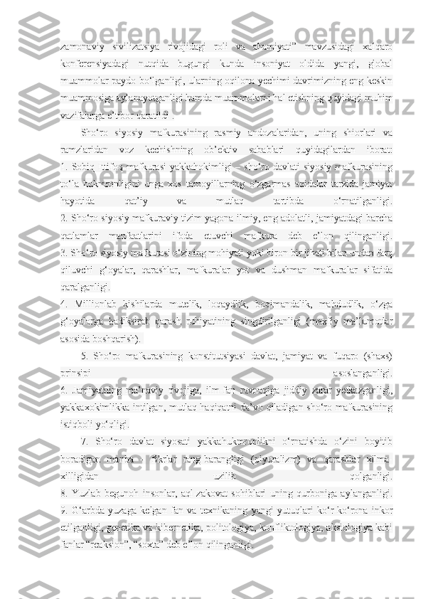 zamonaviy   sivilizatsiya   rivojidagi   roli   va   ahamiyati”   mavzusidagi   xalqaro
konferensiyadagi   nutqida   bugungi   kunda   insoniyat   oldida   yangi,   global
muammolar paydo bo‘lganligi, ularning oqilona yechimi davrimizning eng keskin
muammosiga aylanayotganligi hamda muammolarni hal etishning quyidagi muhim
vazifalarga e’tibor qaratildi .
Sho‘ro   siyosiy   mafkurasining   rasmiy   andozalaridan,   uning   shiorlari   va
ramzlaridan   voz   kechishning   ob’ektiv   sabablari   quyidagilardan   iborat:
1. Sobiq Ittifoq mafkurasi  yakkahokimligi  – sho‘ro davlati  siyosiy  mafkurasining
to‘la   hukmronligini   unga   xos   tamoyillarning   o‘zgarmas   aqidalar   tarzida   jamiyat
hayotida   qat’iy   va   mutlaq   tartibda   o‘rnatilganligi.
2. Sho‘ro siyosiy mafkuraviy tizim yagona ilmiy, eng adolatli, jamiyatdagi barcha
qatlamlar   manfaatlarini   ifoda   etuvchi   mafkura   deb   e’lon   qilinganligi.
3. Sho‘ro siyosiy mafkurasi o‘zining mohiyati yoki biron-bir jihati bilan undan farq
qiluvchi   g‘oyalar,   qarashlar,   mafkuralar   yot   va   dushman   mafkuralar   sifatida
qaralganligi.
4.   Millionlab   kishilarda   mutelik,   loqaydlik,   boqimandalik,   mahdudlik,   o‘zga
g‘oyalarga   hadiksirab   qarash   ruhiyatining   singdirilganligi   (maxfiy   ma’lumotlar
asosida boshqarish).  
5.   Sho‘ro   mafkurasining   konstitutsiyasi   davlat,   jamiyat   va   fuqaro   (shaxs)
prinsipi   asoslanganligi.
6.   Jamiyatning   ma’naviy   rivojiga,   ilm-fan   ravnaqiga   jiddiy   zarar   yetkazganligi,
yakkaxokimlikka intilgan, mutlaq haqiqatni da’vo qiladigan sho‘ro mafkurasining
istiqboli yo‘qligi.
7.   Sho‘ro   davlat   siyosati   yakkahukmronlikni   o‘rnatishda   o‘zini   boyitib
boradigan   manba   –   fikrlar   rang-barangligi   (plyuralizm)   va   qarashlar   xilma-
xilligidan   uzilib   qolganligi.
8.   Yuzlab   begunoh   insonlar,   aql-zakovat   sohiblari   uning   qurboniga   aylanganligi.
9.   G‘arbda   yuzaga   kelgan   fan   va   texnikaning   yangi   yutuqlari   ko‘r-ko‘rona   inkor
etilganligi, genetika va kibernetika, politologiya, konfliktologiya, aksiologiya kabi
fanlar “reaksion”, “soxta” deb e’lon qilinganligi. 