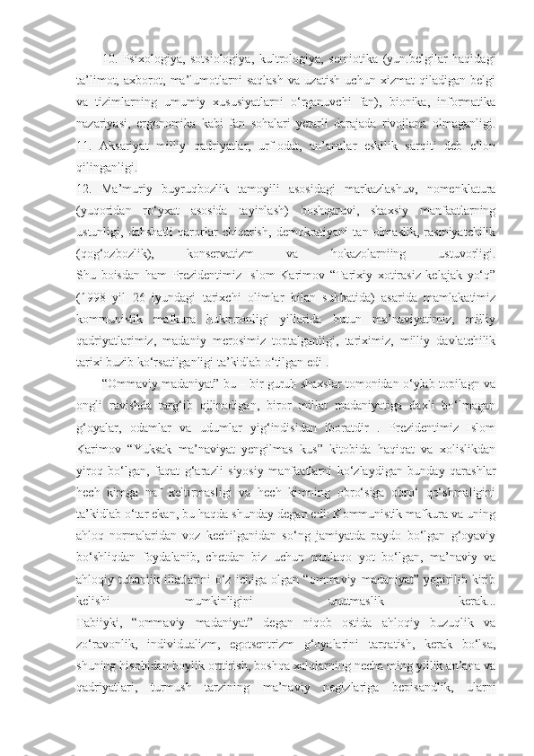 10.   Psixologiya,   sotsiologiya,   kultrologiya,   semiotika   (yun.belgilar   haqidagi
ta’limot,   axborot,   ma’lumotlarni   saqlash   va   uzatish   uchun   xizmat   qiladigan   belgi
va   tizimlarning   umumiy   xususiyatlarni   o‘rganuvchi   fan),   bionika,   informatika
nazariyasi,   ergonomika   kabi   fan   sohalari   yetarli   darajada   rivojlana   olmaganligi.
11.   Aksariyat   milliy   qadriyatlar,   urf-odat,   an’analar   eskilik   sarqiti   deb   e’lon
qilinganligi.
12.   Ma’muriy   buyruqbozlik   tamoyili   asosidagi   markazlashuv,   nomenklatura
(yuqoridan   ro‘yxat   asosida   tayinlash)   boshqaruvi,   shaxsiy   manfaatlarning
ustunligi,   dahshatli   qarorlar   chiqarish,   demokratiyani   tan   olmaslik,   rasmiyatchilik
(qog‘ozbozlik),   konservatizm   va   hokazolarniing   ustuvorligi.
Shu   boisdan   ham   Prezidentimiz   Islom   Karimov   “Tarixiy   xotirasiz   kelajak   yo‘q”
(1998   yil   26   iyundagi   tarixchi   olimlar   bilan   suhbatida)   asarida   mamlakatimiz
kommunistik   mafkura   hukmronligi   yillarida   butun   ma’naviyatimiz,   milliy
qadriyatlarimiz,   madaniy   merosimiz   toptalganligi,   tariximiz,   milliy   davlatchilik
tarixi buzib ko‘rsatilganligi ta’kidlab o‘tilgan edi .
“Ommaviy madaniyat” bu – bir guruh shaxslar tomonidan o‘ylab topilagn va
ongli   ravishda   targ‘ib   qilinadigan,   biror   millat   madaniyatiga   daxli   bo‘lmagan
g‘oyalar,   odamlar   va   udumlar   yig‘indisidan   iboratdir   .   Prezidentimiz   Islom
Karimov   “Yuksak   ma’naviyat   yengilmas   kus”   kitobida   haqiqat   va   xolislikdan
yiroq   bo‘lgan,   faqat   g‘arazli   siyosiy   manfaatlarni   ko‘zlaydigan   bunday   qarashlar
hech   kimga   naf   keltirmasligi   va   hech   kimning   obro‘siga   obro‘   qo‘shmaligini
ta’kidlab o‘tar ekan, bu haqda shunday degan edi: Kommunistik mafkura va uning
ahloq   normalaridan   voz   kechilganidan   so‘ng   jamiyatda   paydo   bo‘lgan   g‘oyaviy
bo‘shliqdan   foydalanib,   chetdan   biz   uchun   mutlaqo   yot   bo‘lgan,   ma’naviy   va
ahloqiy   tubanlik   illatlarini   o‘z   ichiga   olgan   “ommaviy   madaniyat”   yopirilib   kirib
kelishi   mumkinligini   unutmaslik   kerak...
Tabiiyki,   “ommaviy   madaniyat”   degan   niqob   ostida   ahloqiy   buzuqlik   va
zo‘ravonlik,   individualizm,   egotsentrizm   g‘oyalarini   tarqatish,   kerak   bo‘lsa,
shuning hisobidan boylik orttirish, boshqa xalqlarning necha ming yillik an’ana va
qadriyatlari,   turmush   tarzining   ma’naviy   negizlariga   bepisandlik,   ularni 