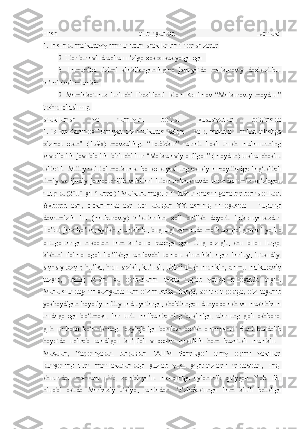 olish   qobiliyatidir.   Demak:  
1. Insonda mafkuraviy immunitetni shakllantirib borish zarur.
2. Ular bir avlod uchun o‘ziga xos xususiyatga ega.  
3.   Immunitet   tizimi   shakllangandagina   jamiyatda   mafkuraviy   daxlsizlikni
ta’minlash mumkin.
2.   Mamlakatimiz   birinchi   Prezidenti   Islom   Karimov   “Mafkuraviy   maydon”
tushunchasining  
shakllanish   va   namoyon   bo‘lish   xususiyatlari   to‘g‘risida
1. Islom Karimov “Jamiyatimiz mafkurasi xalqni – xalq, millatni – millat qilishga
xizmat   etsin”   (1998)   mavzuidagi   “Tafakkur”   jurnali   bosh   Bosh   muharririning
savollarida javoblarida birinchi bor “Mafkuraviy poligon” (maydon) tushunchasini
ishlatdi. Milliy istiqlol mafkurasi konsepsiyasining asosiy tamoyillariga bag‘ishlab
ilmiy   va   ijodiy   jamoatchilik   vakillari   bilan   uchrashuvda   prezidentimiz   so‘zlagan
nutqida (2000 yil 6 aprel) “Mafkura maydoni” tushunchasini yana bir bor islohladi.
Axborot   asri,   elektronika   asri   deb   atalgan   XX   asrning   nihoyasida   –   bugungi
davrimizda   bu   (mafkuraviy)   ta’sirlardan   xoli   bo‘lish   deyarli   imkoniyatsizdir.
Ta’bir joiz bo‘lsa, aytish mumkinki, bugungi zamonda mafkura poligonlari  yadro
poligonlariga   nisbatan   ham   ko‘proq   kuchga   ega.   Eng   qizig‘i,   shu   bilan   birga,
kishini   doimo   ogoh   bo‘lishga   undovchi   tomoni   shundaki,   agar   harbiy,   iqtisodiy,
siyosiy tazyiq bo‘lsa, buni sezish, ko‘rish, oldini olish mumkin, ammo mafkuraviy
tazyiq,   uning   ta’siri   va   oqibatlarini   tezda   ilg‘ab   yetish   nihoyatda   qiyin.
Mana shunday bir vaziyatda ham o‘z mustaqil fikrga, sobit e’tiqodiga, o‘zi tayanib
yashaydigan hayotiy-milliy qadriyatlarga, shakllangan dunyoqarash va mustahkam
irodaga   ega   bo‘lmasa,   har   turli   mafkuralarning   bosimiga,   ularning   goh   oshkora,
goh   pinhona   ko‘rinishdagi   tazyiqlariga   bardosh   berish   amrimahol.   Buni   kundalik
hayotda   uchrab   turadigan   ko‘plab   voqealar   misolida   ham   kuzatish   mumkin   .
Masalan,   Yaponiyadan   tarqalgan   “AUM   Senrikyo”   diniy   oqimi   vakillari
dunyoning   turli   mamlakatlaridagi   yuzlab   yosh   yigit-qizlarni   irodasidan,   ong-
shuuridan   mahrum   qilib,   zombi-ya’ni   manqurtga   aylantirib   qo‘ygan.   Yoki   din
niqobi   ostida   Markaziy   Osiyo,   jumladan,   O‘zbekistonga   ham   kirib   kelishga 