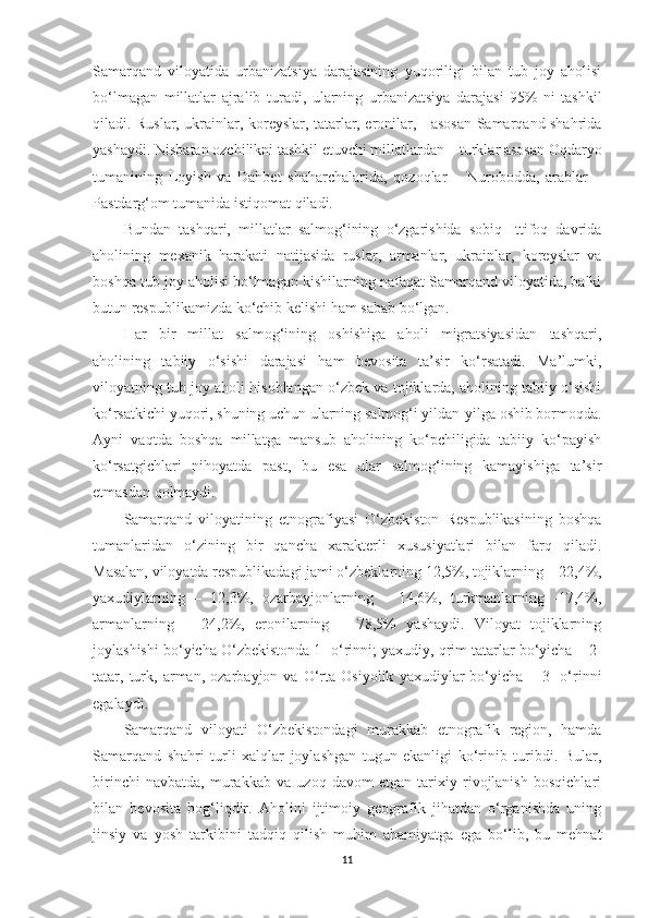 Samarqand   viloyatida   urbanizatsiya   darajasining   yuqoriligi   bilan   tub   joy   aholisi
bo‘lmagan   millatlar   ajralib   turadi,   ularning   urbanizatsiya   darajasi   95%-ni   tashkil
qiladi. Ruslar, ukrainlar, koreyslar, tatarlar, eronilar, - asosan Samarqand shahrida
yashaydi. Nisbatan ozchilikni tashkil etuvchi millatlardan – turklar asosan Oqdaryo
tumanining   Loyish   va   Dahbet   shaharchalarida,   qozoqlar   –   Nurobodda,   arablar   –
Pastdarg‘om tumanida istiqomat qiladi.
Bundan   tashqari,   millatlar   salmog‘ining   o‘zgarishida   sobiq   Ittifoq   davrida
aholining   mexanik   harakati   natijasida   ruslar,   armanlar,   ukrainlar,   koreyslar   va
boshqa tub joy aholisi bo‘lmagan kishilarning nafaqat Samarqand viloyatida, balki
butun respublikamizda ko‘chib kelishi ham sabab bo‘lgan.
Har   bir   millat   salmog‘ining   oshishiga   aholi   migratsiyasidan   tashqari,
aholining   tabiiy   o‘sishi   darajasi   ham   bevosita   ta’sir   ko‘rsatadi.   Ma’lumki,
viloyatning tub joy aholi hisoblangan o‘zbek va tojiklarda, aholining tabiiy o‘sishi
ko‘rsatkichi yuqori, shuning uchun ularning salmog‘i yildan-yilga oshib bormoqda.
Ayni   vaqtda   boshqa   millatga   mansub   aholining   ko‘pchiligida   tabiiy   ko‘payish
ko‘rsatgichlari   nihoyatda   past,   bu   esa   ular   salmog‘ining   kamayishiga   ta’sir
etmasdan qolmaydi.
Samarqand   viloyatining   etnografiyasi   O‘zbekiston   Respublikasining   boshqa
tumanlaridan   o‘zining   bir   qancha   xarakterli   xususiyatlari   bilan   farq   qiladi.
Masalan, viloyatda respublikadagi jami o‘zbeklarning 12,5%, tojiklarning – 22,4%,
yaxudiylarning   –   12,3%,   ozarbayjonlarning   –   14,6%,   turkmanlarning   -17,4%,
armanlarning   –   24,2%,   eronilarning   –   78,5%   yashaydi.   Viloyat   tojiklarning
joylashishi bo‘yicha O‘zbekistonda 1- o‘rinni; yaxudiy, qrim tatarlar bo‘yicha – 2-
tatar,   turk,   arman,   ozarbayjon   va   O‘rta   Osiyolik   yaxudiylar   bo‘yicha   –   3-   o‘rinni
egalaydi. 
Samarqand   viloyati   O‘zbekistondagi   murakkab   etnografik   region,   hamda
Samarqand   shahri   turli   xalqlar   joylashgan   tugun   ekanligi   ko‘rinib   turibdi.   Bular,
birinchi   navbatda,   murakkab   va   uzoq   davom   etgan   tarixiy   rivojlanish   bosqichlari
bilan   bevosita   bog‘liqdir.   Aholini   ijtimoiy   geografik   jihatdan   o‘rganishda   uning
jinsiy   va   yosh   tarkibini   tadqiq   qilish   muhim   ahamiyatga   ega   bo‘lib,   bu   mehnat
11 